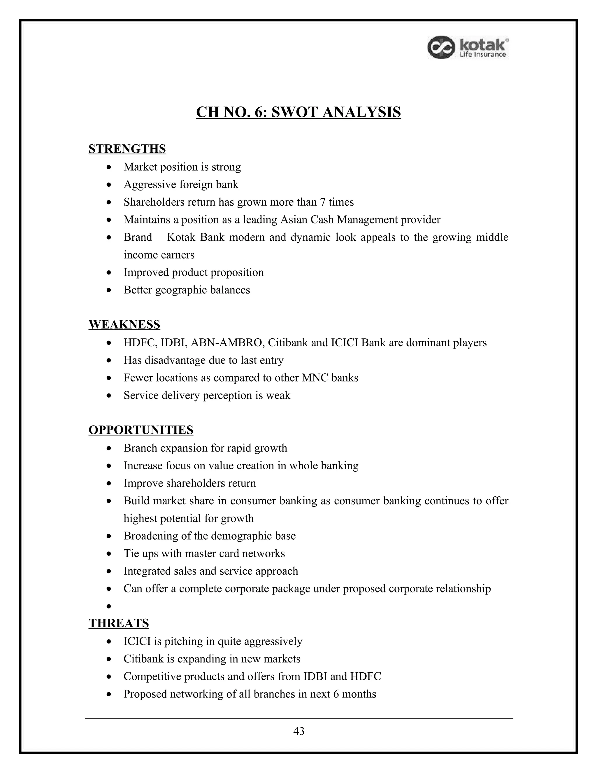 CH NO. 6: SWOT ANALYSIS

STRENGTHS
  •   Market position is strong
  •   Aggressive foreign bank
  •   Shareholders return has grown more than 7 times
  •   Maintains a position as a leading Asian Cash Management provider
  •   Brand – Kotak Bank modern and dynamic look appeals to the growing middle
      income earners
  •   Improved product proposition
  •   Better geographic balances

WEAKNESS
  •   HDFC, IDBI, ABN-AMBRO, Citibank and ICICI Bank are dominant players
  •   Has disadvantage due to last entry
  •   Fewer locations as compared to other MNC banks
  •   Service delivery perception is weak

OPPORTUNITIES
  •   Branch expansion for rapid growth
  •   Increase focus on value creation in whole banking
  •   Improve shareholders return
  •   Build market share in consumer banking as consumer banking continues to offer
      highest potential for growth
  •   Broadening of the demographic base
  •   Tie ups with master card networks
  •   Integrated sales and service approach
  •   Can offer a complete corporate package under proposed corporate relationship
  •
THREATS
  •   ICICI is pitching in quite aggressively
  •   Citibank is expanding in new markets
  •   Competitive products and offers from IDBI and HDFC
  •   Proposed networking of all branches in next 6 months


                                         43
 