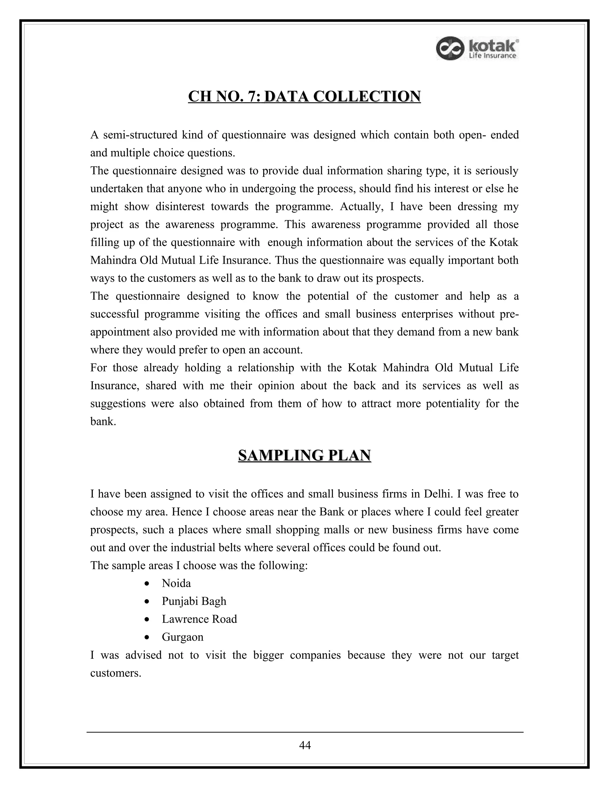 CH NO. 7: DATA COLLECTION

A semi-structured kind of questionnaire was designed which contain both open- ended
and multiple choice questions.
The questionnaire designed was to provide dual information sharing type, it is seriously
undertaken that anyone who in undergoing the process, should find his interest or else he
might show disinterest towards the programme. Actually, I have been dressing my
project as the awareness programme. This awareness programme provided all those
filling up of the questionnaire with enough information about the services of the Kotak
Mahindra Old Mutual Life Insurance. Thus the questionnaire was equally important both
ways to the customers as well as to the bank to draw out its prospects.
The questionnaire designed to know the potential of the customer and help as a
successful programme visiting the offices and small business enterprises without pre-
appointment also provided me with information about that they demand from a new bank
where they would prefer to open an account.
For those already holding a relationship with the Kotak Mahindra Old Mutual Life
Insurance, shared with me their opinion about the back and its services as well as
suggestions were also obtained from them of how to attract more potentiality for the
bank.

                               SAMPLING PLAN

I have been assigned to visit the offices and small business firms in Delhi. I was free to
choose my area. Hence I choose areas near the Bank or places where I could feel greater
prospects, such a places where small shopping malls or new business firms have come
out and over the industrial belts where several offices could be found out.
The sample areas I choose was the following:
           • Noida
           • Punjabi Bagh
           • Lawrence Road
           • Gurgaon
I was advised not to visit the bigger companies because they were not our target
customers.




                                           44
 