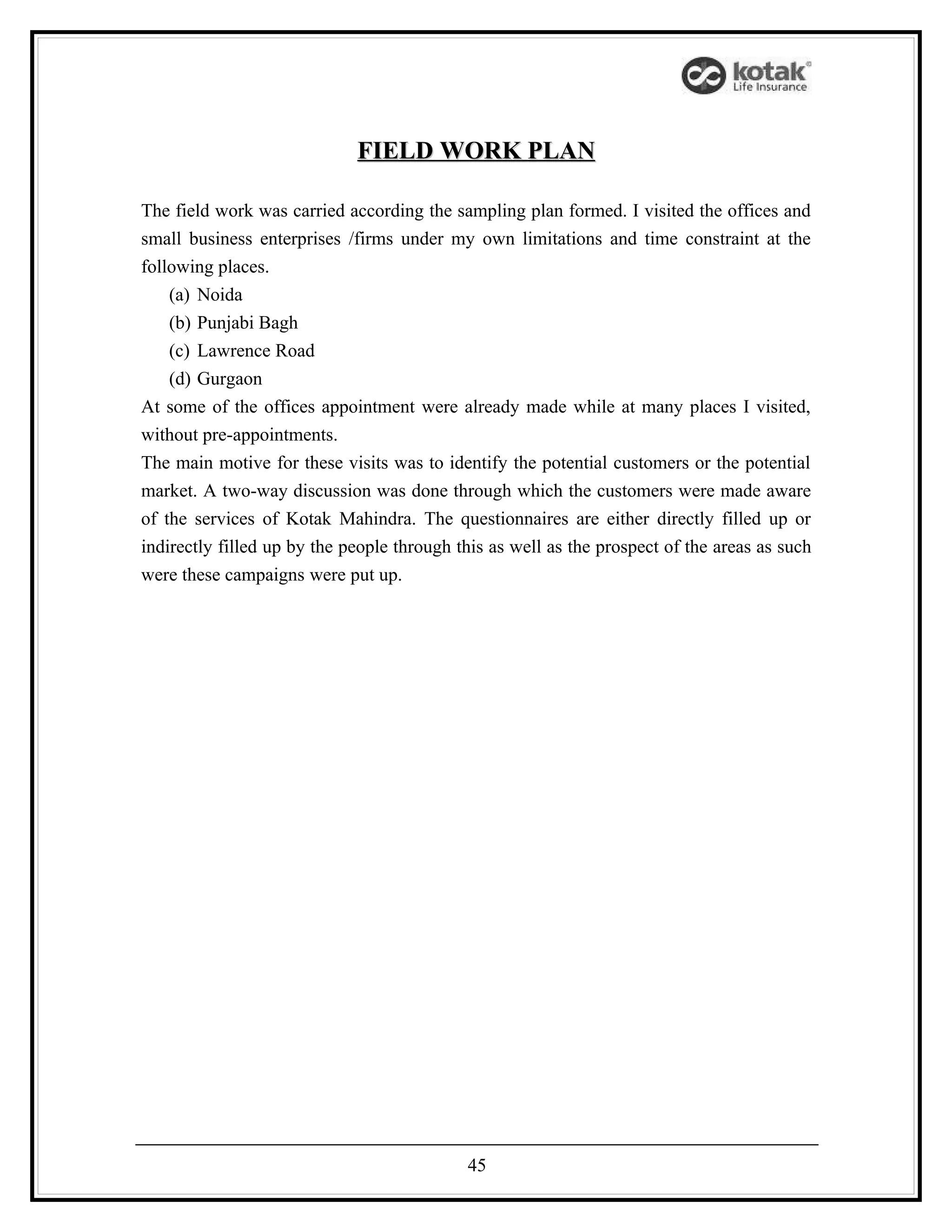 FIELD WORK PLAN

The field work was carried according the sampling plan formed. I visited the offices and
small business enterprises /firms under my own limitations and time constraint at the
following places.
    (a) Noida
    (b) Punjabi Bagh
    (c) Lawrence Road
    (d) Gurgaon
At some of the offices appointment were already made while at many places I visited,
without pre-appointments.
The main motive for these visits was to identify the potential customers or the potential
market. A two-way discussion was done through which the customers were made aware
of the services of Kotak Mahindra. The questionnaires are either directly filled up or
indirectly filled up by the people through this as well as the prospect of the areas as such
were these campaigns were put up.




                                            45
 