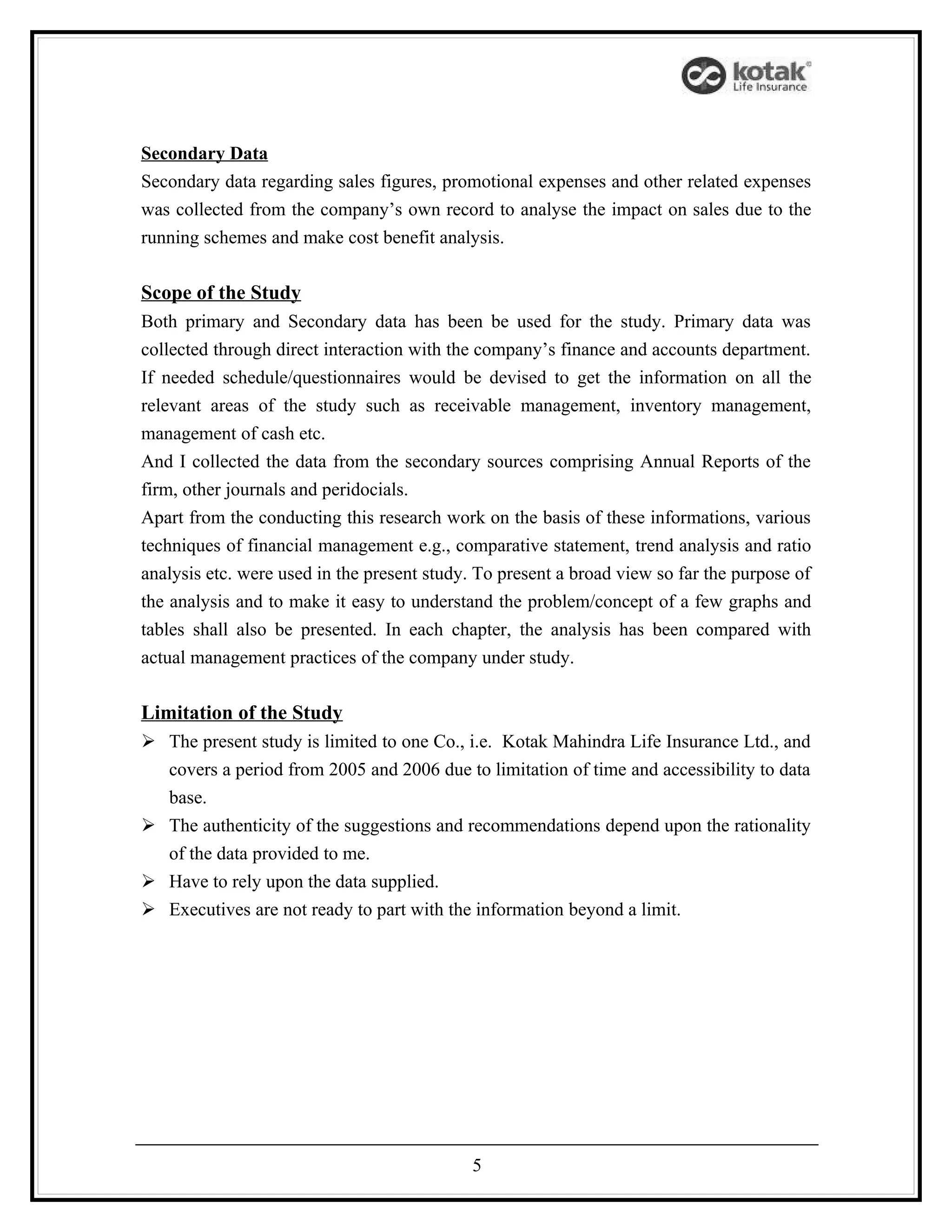 Secondary Data
Secondary data regarding sales figures, promotional expenses and other related expenses
was collected from the company’s own record to analyse the impact on sales due to the
running schemes and make cost benefit analysis.

Scope of the Study
Both primary and Secondary data has been be used for the study. Primary data was
collected through direct interaction with the company’s finance and accounts department.
If needed schedule/questionnaires would be devised to get the information on all the
relevant areas of the study such as receivable management, inventory management,
management of cash etc.
And I collected the data from the secondary sources comprising Annual Reports of the
firm, other journals and peridocials.
Apart from the conducting this research work on the basis of these informations, various
techniques of financial management e.g., comparative statement, trend analysis and ratio
analysis etc. were used in the present study. To present a broad view so far the purpose of
the analysis and to make it easy to understand the problem/concept of a few graphs and
tables shall also be presented. In each chapter, the analysis has been compared with
actual management practices of the company under study.

Limitation of the Study
 The present study is limited to one Co., i.e. Kotak Mahindra Life Insurance Ltd., and
  covers a period from 2005 and 2006 due to limitation of time and accessibility to data
  base.
 The authenticity of the suggestions and recommendations depend upon the rationality
  of the data provided to me.
 Have to rely upon the data supplied.
 Executives are not ready to part with the information beyond a limit.




                                            5
 