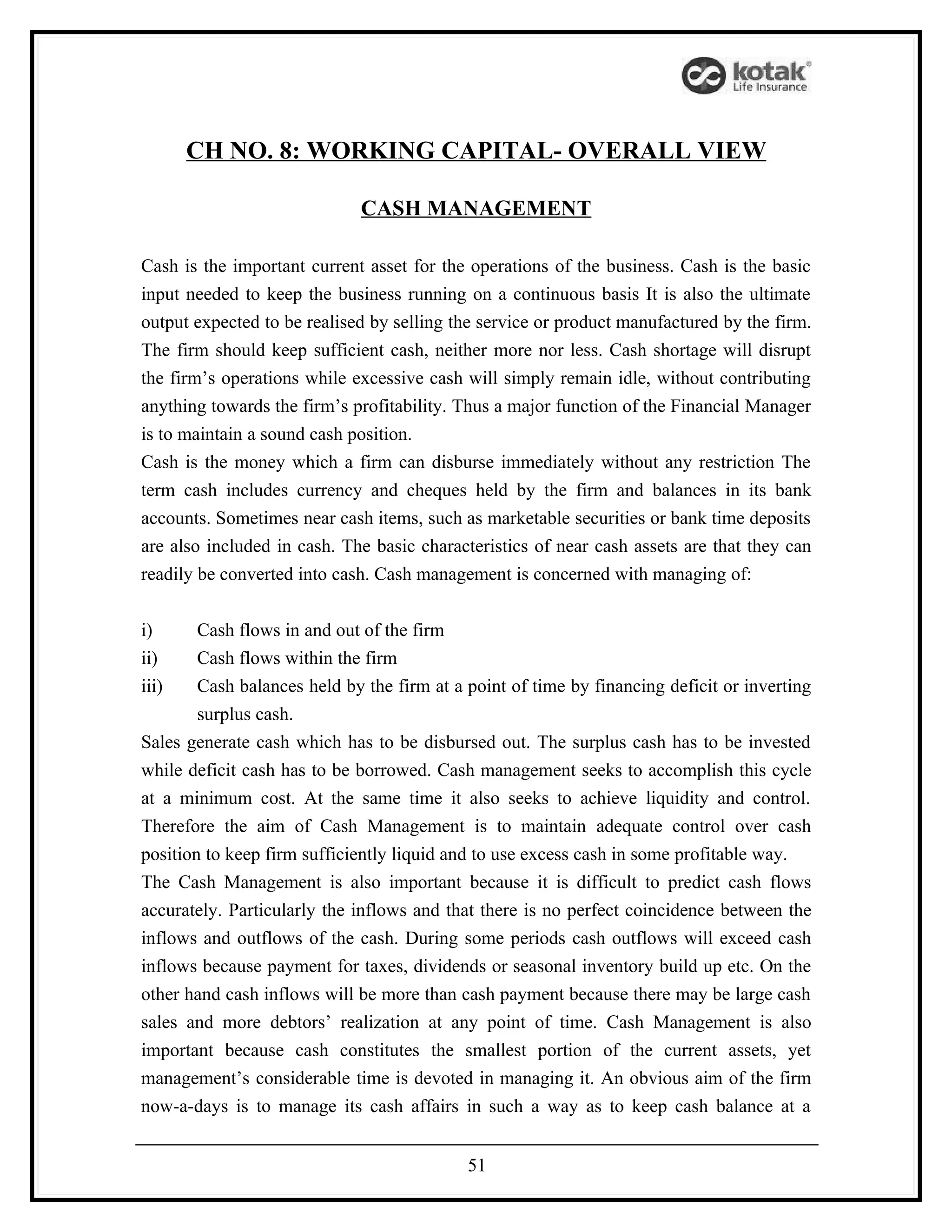 CH NO. 8: WORKING CAPITAL- OVERALL VIEW

                             CASH MANAGEMENT

Cash is the important current asset for the operations of the business. Cash is the basic
input needed to keep the business running on a continuous basis It is also the ultimate
output expected to be realised by selling the service or product manufactured by the firm.
The firm should keep sufficient cash, neither more nor less. Cash shortage will disrupt
the firm’s operations while excessive cash will simply remain idle, without contributing
anything towards the firm’s profitability. Thus a major function of the Financial Manager
is to maintain a sound cash position.
Cash is the money which a firm can disburse immediately without any restriction The
term cash includes currency and cheques held by the firm and balances in its bank
accounts. Sometimes near cash items, such as marketable securities or bank time deposits
are also included in cash. The basic characteristics of near cash assets are that they can
readily be converted into cash. Cash management is concerned with managing of:


i)      Cash flows in and out of the firm
ii)     Cash flows within the firm
iii)    Cash balances held by the firm at a point of time by financing deficit or inverting
        surplus cash.
Sales generate cash which has to be disbursed out. The surplus cash has to be invested
while deficit cash has to be borrowed. Cash management seeks to accomplish this cycle
at a minimum cost. At the same time it also seeks to achieve liquidity and control.
Therefore the aim of Cash Management is to maintain adequate control over cash
position to keep firm sufficiently liquid and to use excess cash in some profitable way.
The Cash Management is also important because it is difficult to predict cash flows
accurately. Particularly the inflows and that there is no perfect coincidence between the
inflows and outflows of the cash. During some periods cash outflows will exceed cash
inflows because payment for taxes, dividends or seasonal inventory build up etc. On the
other hand cash inflows will be more than cash payment because there may be large cash
sales and more debtors’ realization at any point of time. Cash Management is also
important because cash constitutes the smallest portion of the current assets, yet
management’s considerable time is devoted in managing it. An obvious aim of the firm
now-a-days is to manage its cash affairs in such a way as to keep cash balance at a


                                            51
 