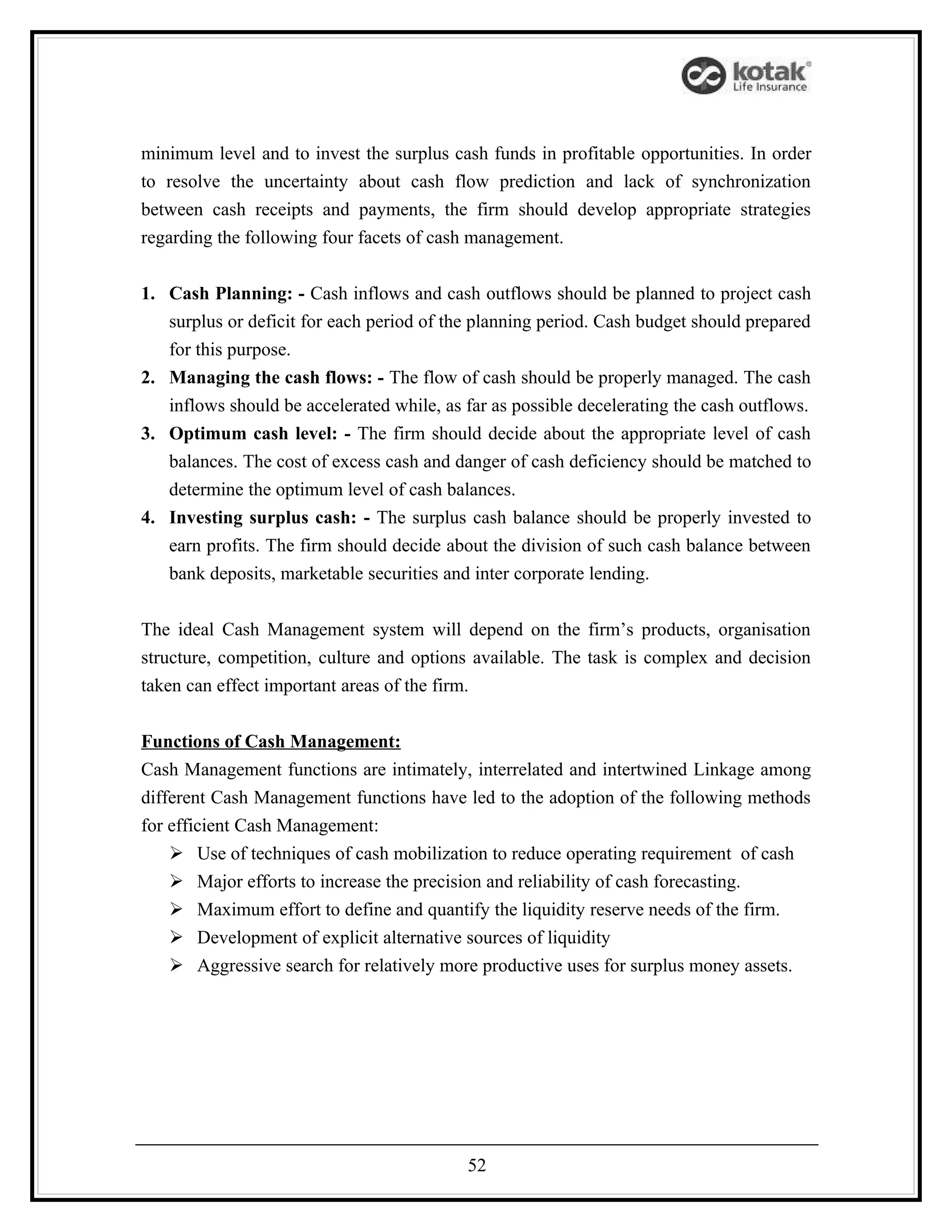 minimum level and to invest the surplus cash funds in profitable opportunities. In order
to resolve the uncertainty about cash flow prediction and lack of synchronization
between cash receipts and payments, the firm should develop appropriate strategies
regarding the following four facets of cash management.


1. Cash Planning: - Cash inflows and cash outflows should be planned to project cash
   surplus or deficit for each period of the planning period. Cash budget should prepared
   for this purpose.
2. Managing the cash flows: - The flow of cash should be properly managed. The cash
   inflows should be accelerated while, as far as possible decelerating the cash outflows.
3. Optimum cash level: - The firm should decide about the appropriate level of cash
   balances. The cost of excess cash and danger of cash deficiency should be matched to
   determine the optimum level of cash balances.
4. Investing surplus cash: - The surplus cash balance should be properly invested to
   earn profits. The firm should decide about the division of such cash balance between
   bank deposits, marketable securities and inter corporate lending.


The ideal Cash Management system will depend on the firm’s products, organisation
structure, competition, culture and options available. The task is complex and decision
taken can effect important areas of the firm.


Functions of Cash Management:
Cash Management functions are intimately, interrelated and intertwined Linkage among
different Cash Management functions have led to the adoption of the following methods
for efficient Cash Management:
     Use of techniques of cash mobilization to reduce operating requirement of cash
     Major efforts to increase the precision and reliability of cash forecasting.
     Maximum effort to define and quantify the liquidity reserve needs of the firm.
     Development of explicit alternative sources of liquidity
     Aggressive search for relatively more productive uses for surplus money assets.




                                           52
 