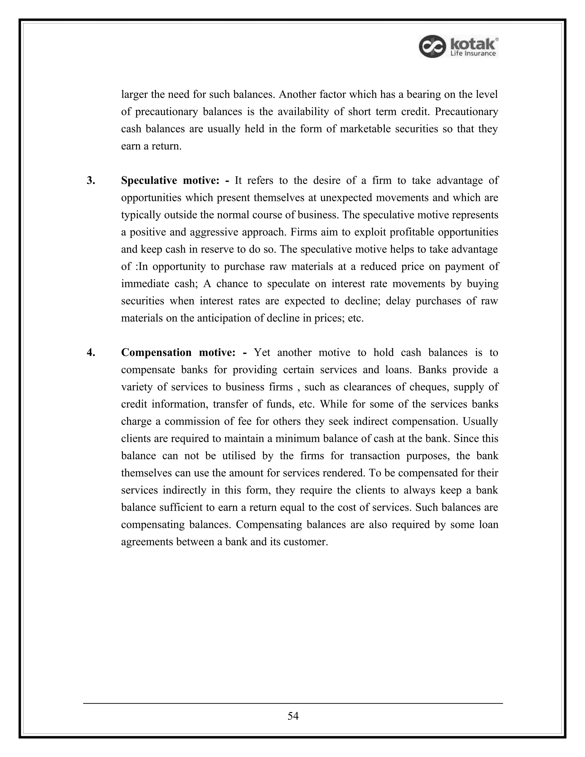 larger the need for such balances. Another factor which has a bearing on the level
     of precautionary balances is the availability of short term credit. Precautionary
     cash balances are usually held in the form of marketable securities so that they
     earn a return.


3.   Speculative motive: - It refers to the desire of a firm to take advantage of
     opportunities which present themselves at unexpected movements and which are
     typically outside the normal course of business. The speculative motive represents
     a positive and aggressive approach. Firms aim to exploit profitable opportunities
     and keep cash in reserve to do so. The speculative motive helps to take advantage
     of :In opportunity to purchase raw materials at a reduced price on payment of
     immediate cash; A chance to speculate on interest rate movements by buying
     securities when interest rates are expected to decline; delay purchases of raw
     materials on the anticipation of decline in prices; etc.


4.   Compensation motive: - Yet another motive to hold cash balances is to
     compensate banks for providing certain services and loans. Banks provide a
     variety of services to business firms , such as clearances of cheques, supply of
     credit information, transfer of funds, etc. While for some of the services banks
     charge a commission of fee for others they seek indirect compensation. Usually
     clients are required to maintain a minimum balance of cash at the bank. Since this
     balance can not be utilised by the firms for transaction purposes, the bank
     themselves can use the amount for services rendered. To be compensated for their
     services indirectly in this form, they require the clients to always keep a bank
     balance sufficient to earn a return equal to the cost of services. Such balances are
     compensating balances. Compensating balances are also required by some loan
     agreements between a bank and its customer.




                                          54
 