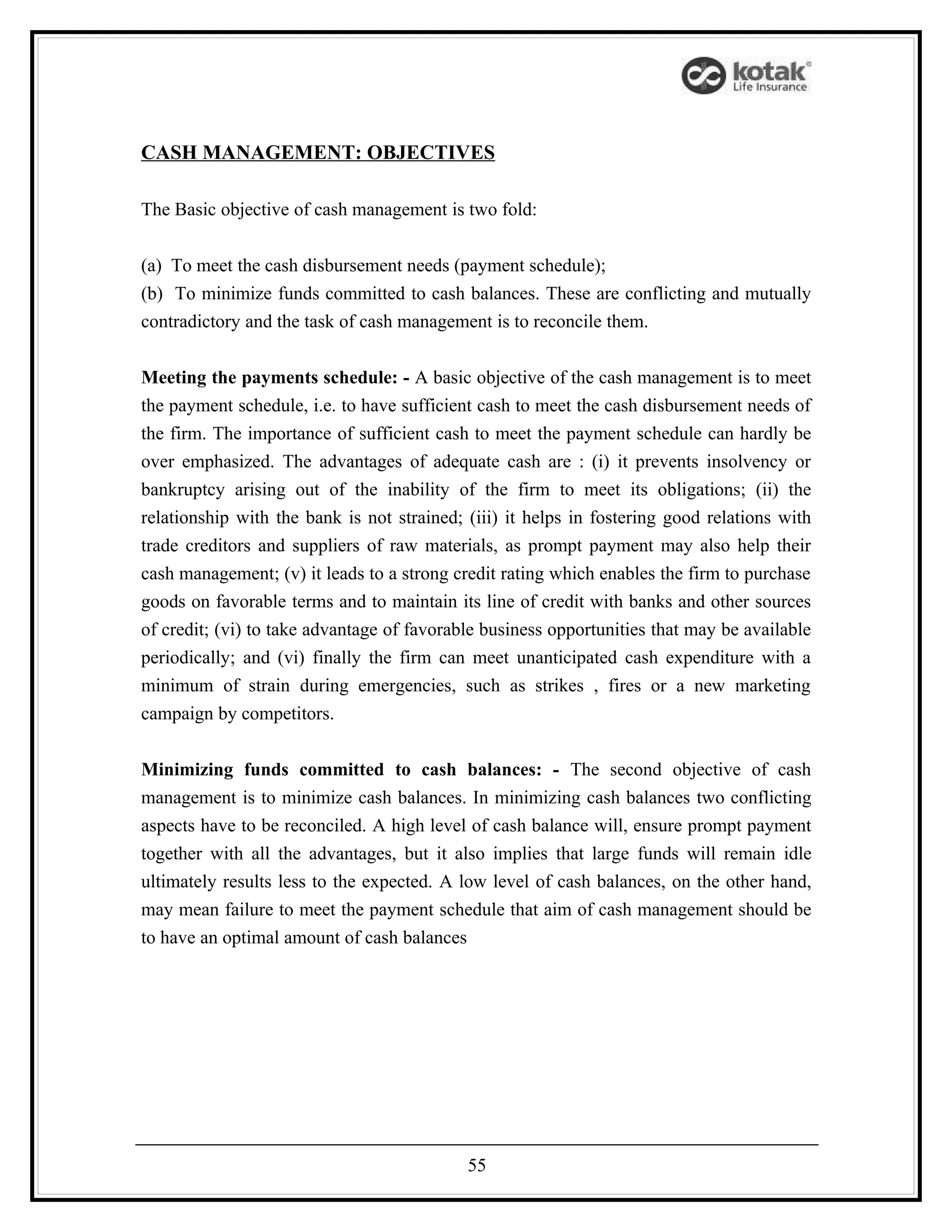 CASH MANAGEMENT: OBJECTIVES

The Basic objective of cash management is two fold:


(a) To meet the cash disbursement needs (payment schedule);
(b) To minimize funds committed to cash balances. These are conflicting and mutually
contradictory and the task of cash management is to reconcile them.


Meeting the payments schedule: - A basic objective of the cash management is to meet
the payment schedule, i.e. to have sufficient cash to meet the cash disbursement needs of
the firm. The importance of sufficient cash to meet the payment schedule can hardly be
over emphasized. The advantages of adequate cash are : (i) it prevents insolvency or
bankruptcy arising out of the inability of the firm to meet its obligations; (ii) the
relationship with the bank is not strained; (iii) it helps in fostering good relations with
trade creditors and suppliers of raw materials, as prompt payment may also help their
cash management; (v) it leads to a strong credit rating which enables the firm to purchase
goods on favorable terms and to maintain its line of credit with banks and other sources
of credit; (vi) to take advantage of favorable business opportunities that may be available
periodically; and (vi) finally the firm can meet unanticipated cash expenditure with a
minimum of strain during emergencies, such as strikes , fires or a new marketing
campaign by competitors.


Minimizing funds committed to cash balances: - The second objective of cash
management is to minimize cash balances. In minimizing cash balances two conflicting
aspects have to be reconciled. A high level of cash balance will, ensure prompt payment
together with all the advantages, but it also implies that large funds will remain idle
ultimately results less to the expected. A low level of cash balances, on the other hand,
may mean failure to meet the payment schedule that aim of cash management should be
to have an optimal amount of cash balances




                                            55
 