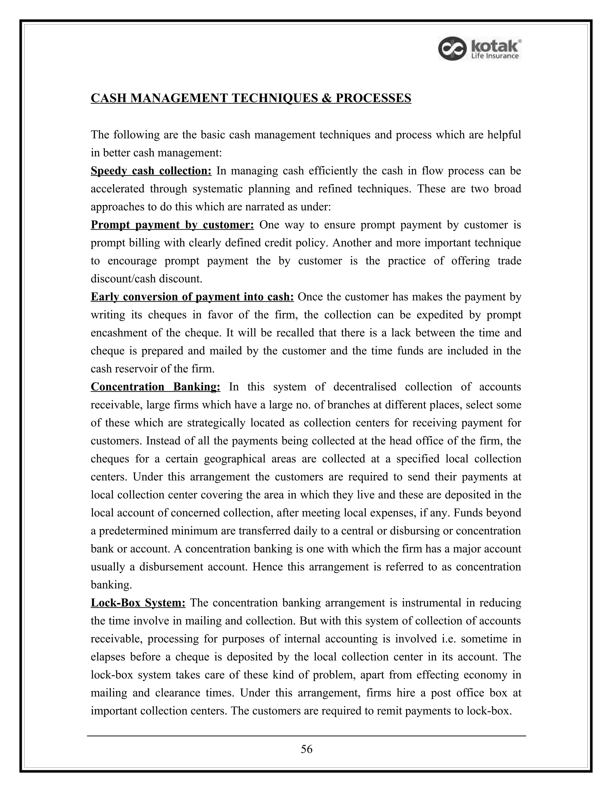 CASH MANAGEMENT TECHNIQUES & PROCESSES

The following are the basic cash management techniques and process which are helpful
in better cash management:
Speedy cash collection: In managing cash efficiently the cash in flow process can be
accelerated through systematic planning and refined techniques. These are two broad
approaches to do this which are narrated as under:
Prompt payment by customer: One way to ensure prompt payment by customer is
prompt billing with clearly defined credit policy. Another and more important technique
to encourage prompt payment the by customer is the practice of offering trade
discount/cash discount.
Early conversion of payment into cash: Once the customer has makes the payment by
writing its cheques in favor of the firm, the collection can be expedited by prompt
encashment of the cheque. It will be recalled that there is a lack between the time and
cheque is prepared and mailed by the customer and the time funds are included in the
cash reservoir of the firm.
Concentration Banking: In this system of decentralised collection of accounts
receivable, large firms which have a large no. of branches at different places, select some
of these which are strategically located as collection centers for receiving payment for
customers. Instead of all the payments being collected at the head office of the firm, the
cheques for a certain geographical areas are collected at a specified local collection
centers. Under this arrangement the customers are required to send their payments at
local collection center covering the area in which they live and these are deposited in the
local account of concerned collection, after meeting local expenses, if any. Funds beyond
a predetermined minimum are transferred daily to a central or disbursing or concentration
bank or account. A concentration banking is one with which the firm has a major account
usually a disbursement account. Hence this arrangement is referred to as concentration
banking.
Lock-Box System: The concentration banking arrangement is instrumental in reducing
the time involve in mailing and collection. But with this system of collection of accounts
receivable, processing for purposes of internal accounting is involved i.e. sometime in
elapses before a cheque is deposited by the local collection center in its account. The
lock-box system takes care of these kind of problem, apart from effecting economy in
mailing and clearance times. Under this arrangement, firms hire a post office box at
important collection centers. The customers are required to remit payments to lock-box.


                                            56
 