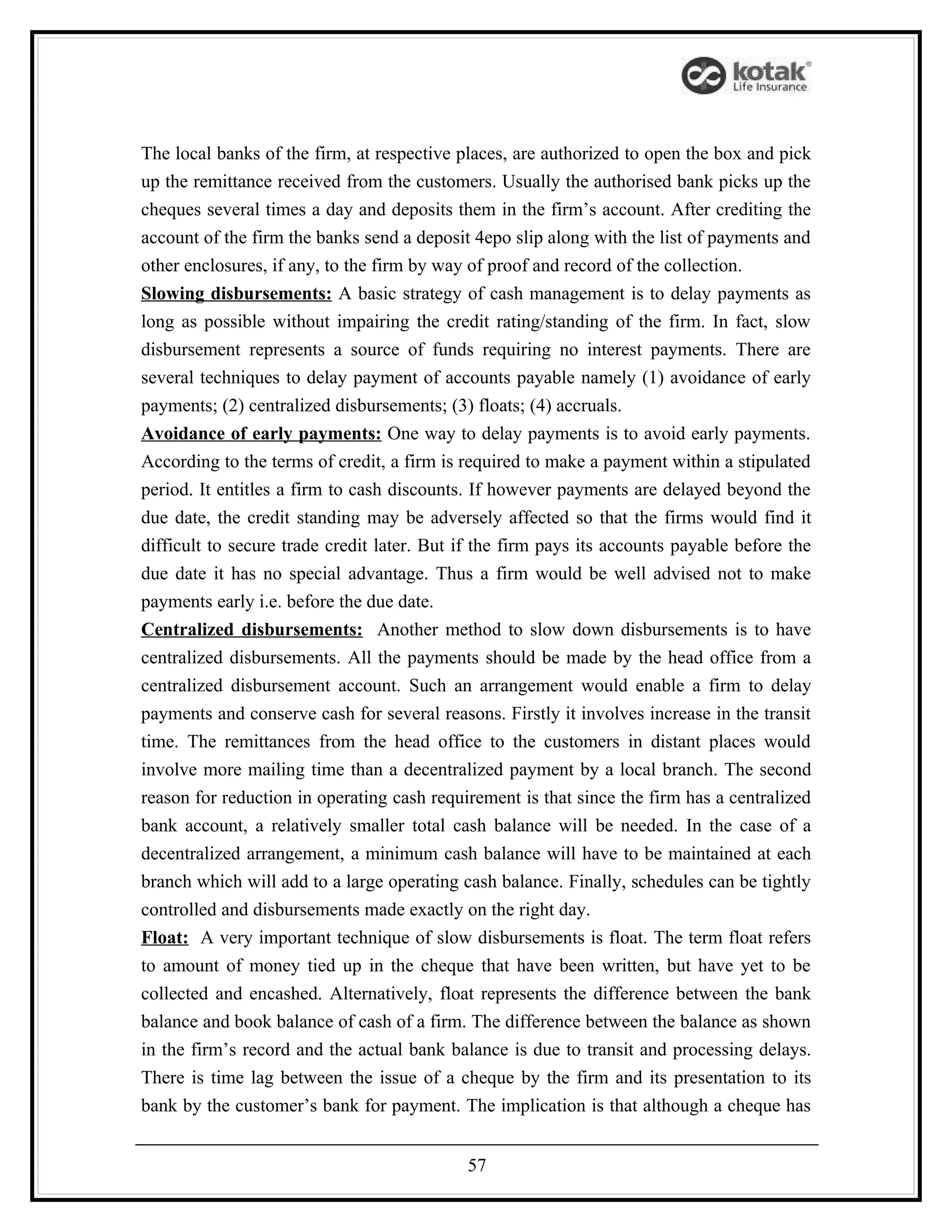 The local banks of the firm, at respective places, are authorized to open the box and pick
up the remittance received from the customers. Usually the authorised bank picks up the
cheques several times a day and deposits them in the firm’s account. After crediting the
account of the firm the banks send a deposit 4epo slip along with the list of payments and
other enclosures, if any, to the firm by way of proof and record of the collection.
Slowing disbursements: A basic strategy of cash management is to delay payments as
long as possible without impairing the credit rating/standing of the firm. In fact, slow
disbursement represents a source of funds requiring no interest payments. There are
several techniques to delay payment of accounts payable namely (1) avoidance of early
payments; (2) centralized disbursements; (3) floats; (4) accruals.
Avoidance of early payments: One way to delay payments is to avoid early payments.
According to the terms of credit, a firm is required to make a payment within a stipulated
period. It entitles a firm to cash discounts. If however payments are delayed beyond the
due date, the credit standing may be adversely affected so that the firms would find it
difficult to secure trade credit later. But if the firm pays its accounts payable before the
due date it has no special advantage. Thus a firm would be well advised not to make
payments early i.e. before the due date.
Centralized disbursements: Another method to slow down disbursements is to have
centralized disbursements. All the payments should be made by the head office from a
centralized disbursement account. Such an arrangement would enable a firm to delay
payments and conserve cash for several reasons. Firstly it involves increase in the transit
time. The remittances from the head office to the customers in distant places would
involve more mailing time than a decentralized payment by a local branch. The second
reason for reduction in operating cash requirement is that since the firm has a centralized
bank account, a relatively smaller total cash balance will be needed. In the case of a
decentralized arrangement, a minimum cash balance will have to be maintained at each
branch which will add to a large operating cash balance. Finally, schedules can be tightly
controlled and disbursements made exactly on the right day.
Float: A very important technique of slow disbursements is float. The term float refers
to amount of money tied up in the cheque that have been written, but have yet to be
collected and encashed. Alternatively, float represents the difference between the bank
balance and book balance of cash of a firm. The difference between the balance as shown
in the firm’s record and the actual bank balance is due to transit and processing delays.
There is time lag between the issue of a cheque by the firm and its presentation to its
bank by the customer’s bank for payment. The implication is that although a cheque has


                                            57
 