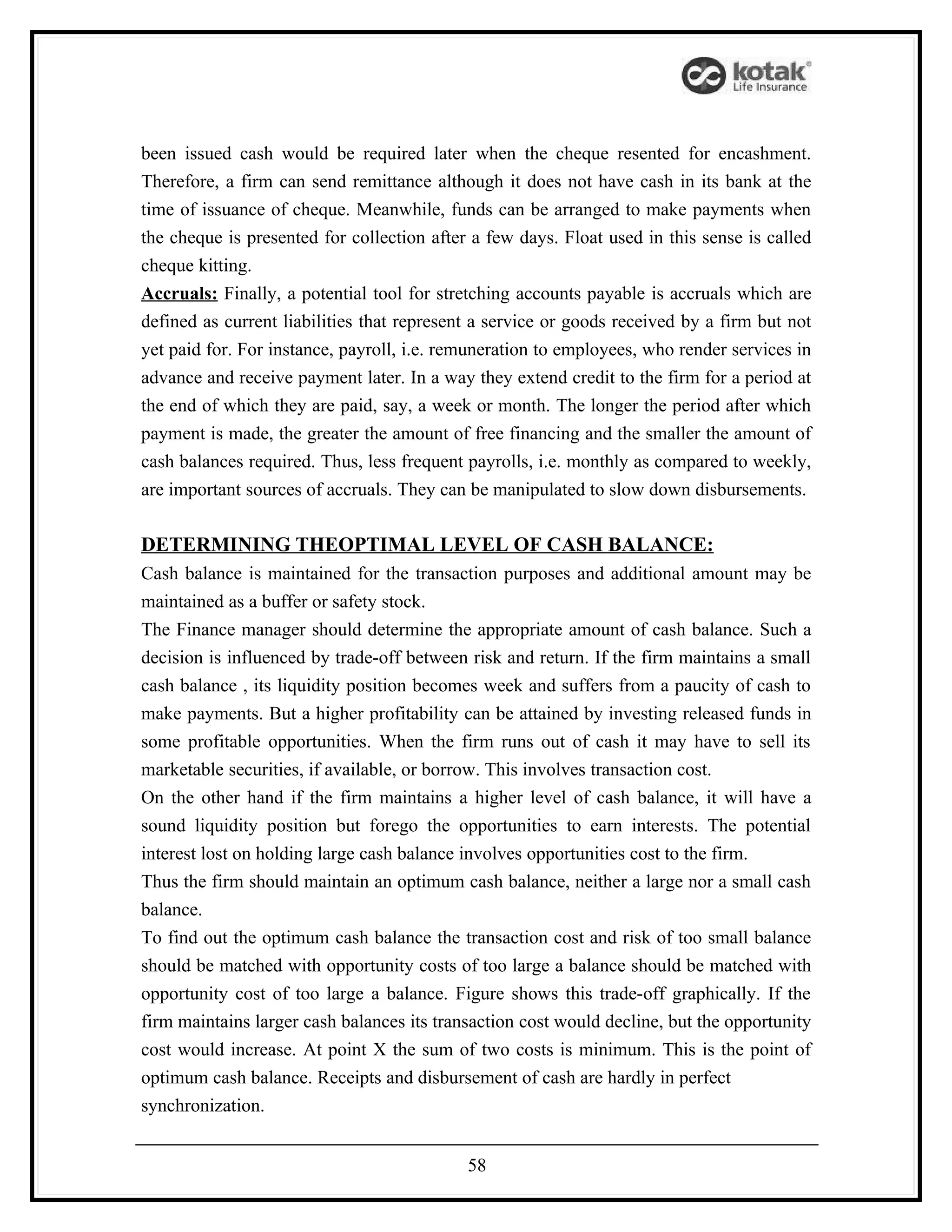 been issued cash would be required later when the cheque resented for encashment.
Therefore, a firm can send remittance although it does not have cash in its bank at the
time of issuance of cheque. Meanwhile, funds can be arranged to make payments when
the cheque is presented for collection after a few days. Float used in this sense is called
cheque kitting.
Accruals: Finally, a potential tool for stretching accounts payable is accruals which are
defined as current liabilities that represent a service or goods received by a firm but not
yet paid for. For instance, payroll, i.e. remuneration to employees, who render services in
advance and receive payment later. In a way they extend credit to the firm for a period at
the end of which they are paid, say, a week or month. The longer the period after which
payment is made, the greater the amount of free financing and the smaller the amount of
cash balances required. Thus, less frequent payrolls, i.e. monthly as compared to weekly,
are important sources of accruals. They can be manipulated to slow down disbursements.

DETERMINING THEOPTIMAL LEVEL OF CASH BALANCE:
Cash balance is maintained for the transaction purposes and additional amount may be
maintained as a buffer or safety stock.
The Finance manager should determine the appropriate amount of cash balance. Such a
decision is influenced by trade-off between risk and return. If the firm maintains a small
cash balance , its liquidity position becomes week and suffers from a paucity of cash to
make payments. But a higher profitability can be attained by investing released funds in
some profitable opportunities. When the firm runs out of cash it may have to sell its
marketable securities, if available, or borrow. This involves transaction cost.
On the other hand if the firm maintains a higher level of cash balance, it will have a
sound liquidity position but forego the opportunities to earn interests. The potential
interest lost on holding large cash balance involves opportunities cost to the firm.
Thus the firm should maintain an optimum cash balance, neither a large nor a small cash
balance.
To find out the optimum cash balance the transaction cost and risk of too small balance
should be matched with opportunity costs of too large a balance should be matched with
opportunity cost of too large a balance. Figure shows this trade-off graphically. If the
firm maintains larger cash balances its transaction cost would decline, but the opportunity
cost would increase. At point X the sum of two costs is minimum. This is the point of
optimum cash balance. Receipts and disbursement of cash are hardly in perfect
synchronization.


                                            58
 