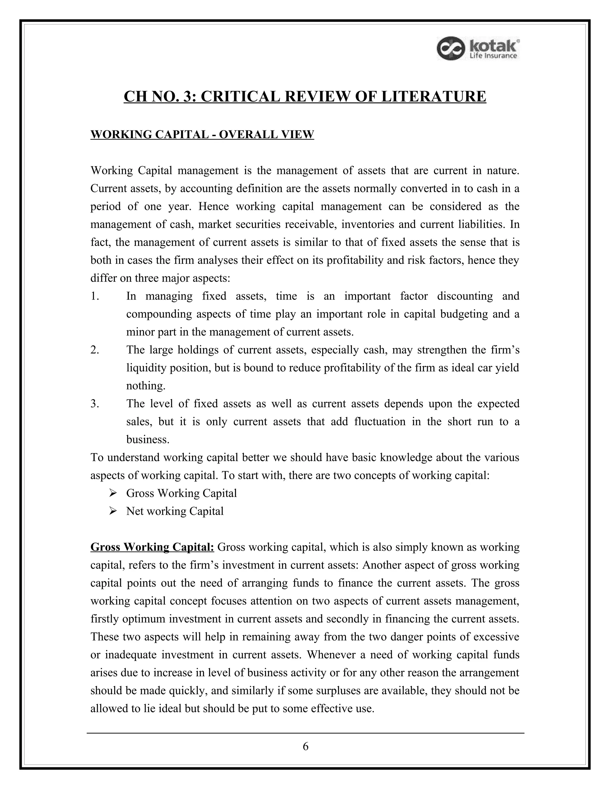 CH NO. 3: CRITICAL REVIEW OF LITERATURE

WORKING CAPITAL - OVERALL VIEW


Working Capital management is the management of assets that are current in nature.
Current assets, by accounting definition are the assets normally converted in to cash in a
period of one year. Hence working capital management can be considered as the
management of cash, market securities receivable, inventories and current liabilities. In
fact, the management of current assets is similar to that of fixed assets the sense that is
both in cases the firm analyses their effect on its profitability and risk factors, hence they
differ on three major aspects:
1.      In managing fixed assets, time is an important factor discounting and
        compounding aspects of time play an important role in capital budgeting and a
        minor part in the management of current assets.
2.      The large holdings of current assets, especially cash, may strengthen the firm’s
        liquidity position, but is bound to reduce profitability of the firm as ideal car yield
        nothing.
3.      The level of fixed assets as well as current assets depends upon the expected
        sales, but it is only current assets that add fluctuation in the short run to a
        business.
To understand working capital better we should have basic knowledge about the various
aspects of working capital. To start with, there are two concepts of working capital:
     Gross Working Capital
     Net working Capital


Gross Working Capital: Gross working capital, which is also simply known as working
capital, refers to the firm’s investment in current assets: Another aspect of gross working
capital points out the need of arranging funds to finance the current assets. The gross
working capital concept focuses attention on two aspects of current assets management,
firstly optimum investment in current assets and secondly in financing the current assets.
These two aspects will help in remaining away from the two danger points of excessive
or inadequate investment in current assets. Whenever a need of working capital funds
arises due to increase in level of business activity or for any other reason the arrangement
should be made quickly, and similarly if some surpluses are available, they should not be
allowed to lie ideal but should be put to some effective use.


                                              6
 