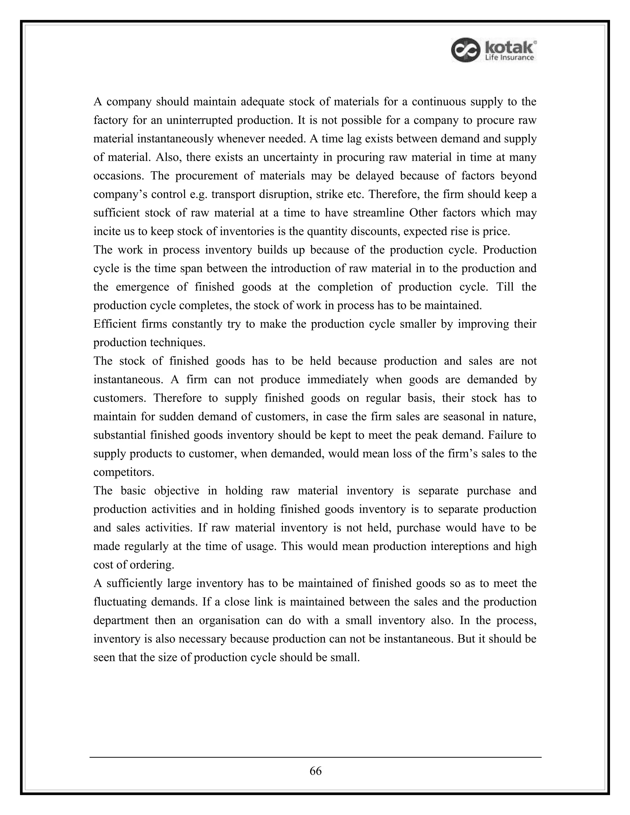 A company should maintain adequate stock of materials for a continuous supply to the
factory for an uninterrupted production. It is not possible for a company to procure raw
material instantaneously whenever needed. A time lag exists between demand and supply
of material. Also, there exists an uncertainty in procuring raw material in time at many
occasions. The procurement of materials may be delayed because of factors beyond
company’s control e.g. transport disruption, strike etc. Therefore, the firm should keep a
sufficient stock of raw material at a time to have streamline Other factors which may
incite us to keep stock of inventories is the quantity discounts, expected rise is price.
The work in process inventory builds up because of the production cycle. Production
cycle is the time span between the introduction of raw material in to the production and
the emergence of finished goods at the completion of production cycle. Till the
production cycle completes, the stock of work in process has to be maintained.
Efficient firms constantly try to make the production cycle smaller by improving their
production techniques.
The stock of finished goods has to be held because production and sales are not
instantaneous. A firm can not produce immediately when goods are demanded by
customers. Therefore to supply finished goods on regular basis, their stock has to
maintain for sudden demand of customers, in case the firm sales are seasonal in nature,
substantial finished goods inventory should be kept to meet the peak demand. Failure to
supply products to customer, when demanded, would mean loss of the firm’s sales to the
competitors.
The basic objective in holding raw material inventory is separate purchase and
production activities and in holding finished goods inventory is to separate production
and sales activities. If raw material inventory is not held, purchase would have to be
made regularly at the time of usage. This would mean production intereptions and high
cost of ordering.
A sufficiently large inventory has to be maintained of finished goods so as to meet the
fluctuating demands. If a close link is maintained between the sales and the production
department then an organisation can do with a small inventory also. In the process,
inventory is also necessary because production can not be instantaneous. But it should be
seen that the size of production cycle should be small.




                                           66
 