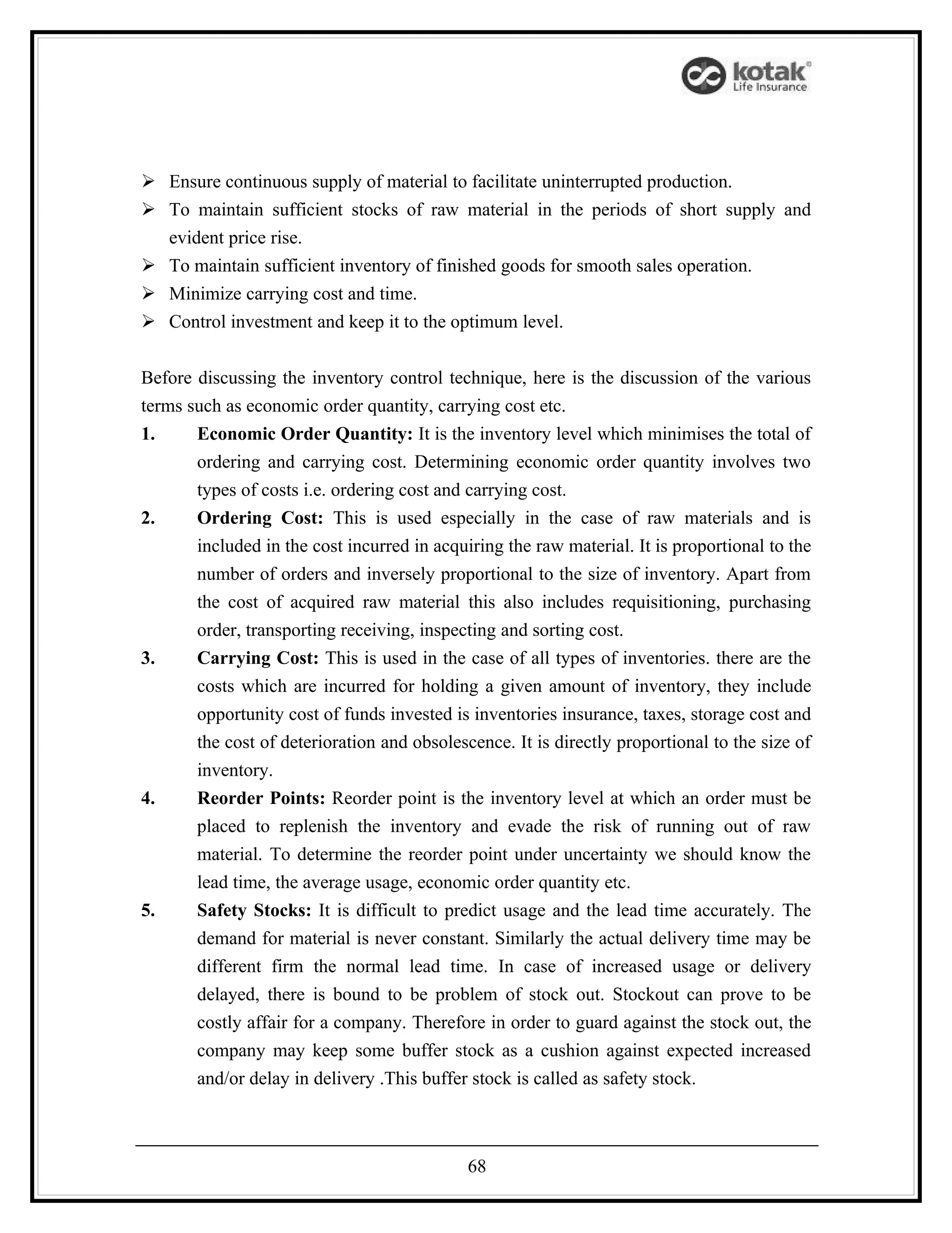  Ensure continuous supply of material to facilitate uninterrupted production.
 To maintain sufficient stocks of raw material in the periods of short supply and
  evident price rise.
 To maintain sufficient inventory of finished goods for smooth sales operation.
 Minimize carrying cost and time.
 Control investment and keep it to the optimum level.


Before discussing the inventory control technique, here is the discussion of the various
terms such as economic order quantity, carrying cost etc.
1.     Economic Order Quantity: It is the inventory level which minimises the total of
       ordering and carrying cost. Determining economic order quantity involves two
       types of costs i.e. ordering cost and carrying cost.
2.     Ordering Cost: This is used especially in the case of raw materials and is
       included in the cost incurred in acquiring the raw material. It is proportional to the
       number of orders and inversely proportional to the size of inventory. Apart from
       the cost of acquired raw material this also includes requisitioning, purchasing
       order, transporting receiving, inspecting and sorting cost.
3.     Carrying Cost: This is used in the case of all types of inventories. there are the
       costs which are incurred for holding a given amount of inventory, they include
       opportunity cost of funds invested is inventories insurance, taxes, storage cost and
       the cost of deterioration and obsolescence. It is directly proportional to the size of
       inventory.
4.     Reorder Points: Reorder point is the inventory level at which an order must be
       placed to replenish the inventory and evade the risk of running out of raw
       material. To determine the reorder point under uncertainty we should know the
       lead time, the average usage, economic order quantity etc.
5.     Safety Stocks: It is difficult to predict usage and the lead time accurately. The
       demand for material is never constant. Similarly the actual delivery time may be
       different firm the normal lead time. In case of increased usage or delivery
       delayed, there is bound to be problem of stock out. Stockout can prove to be
       costly affair for a company. Therefore in order to guard against the stock out, the
       company may keep some buffer stock as a cushion against expected increased
       and/or delay in delivery .This buffer stock is called as safety stock.



                                             68
 