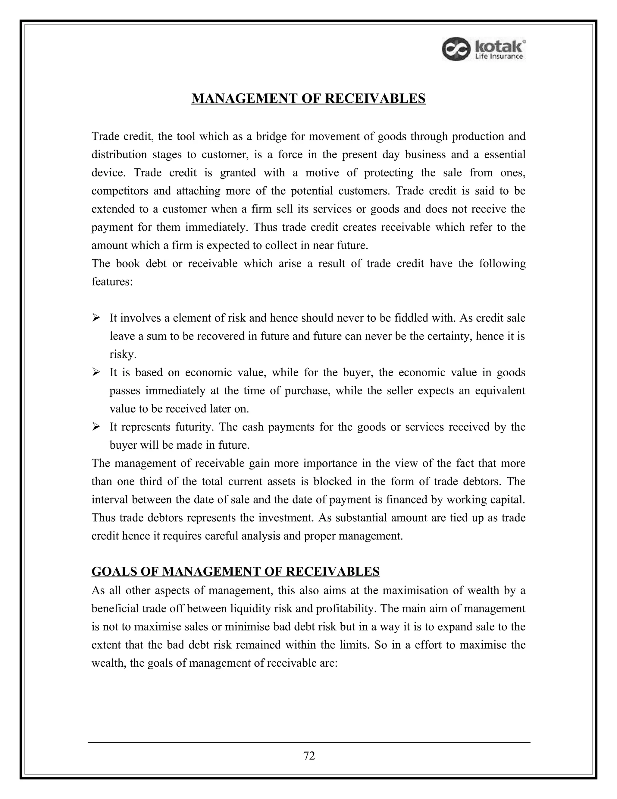 MANAGEMENT OF RECEIVABLES

Trade credit, the tool which as a bridge for movement of goods through production and
distribution stages to customer, is a force in the present day business and a essential
device. Trade credit is granted with a motive of protecting the sale from ones,
competitors and attaching more of the potential customers. Trade credit is said to be
extended to a customer when a firm sell its services or goods and does not receive the
payment for them immediately. Thus trade credit creates receivable which refer to the
amount which a firm is expected to collect in near future.
The book debt or receivable which arise a result of trade credit have the following
features:


 It involves a element of risk and hence should never to be fiddled with. As credit sale
    leave a sum to be recovered in future and future can never be the certainty, hence it is
    risky.
 It is based on economic value, while for the buyer, the economic value in goods
    passes immediately at the time of purchase, while the seller expects an equivalent
    value to be received later on.
 It represents futurity. The cash payments for the goods or services received by the
    buyer will be made in future.
The management of receivable gain more importance in the view of the fact that more
than one third of the total current assets is blocked in the form of trade debtors. The
interval between the date of sale and the date of payment is financed by working capital.
Thus trade debtors represents the investment. As substantial amount are tied up as trade
credit hence it requires careful analysis and proper management.

GOALS OF MANAGEMENT OF RECEIVABLES
As all other aspects of management, this also aims at the maximisation of wealth by a
beneficial trade off between liquidity risk and profitability. The main aim of management
is not to maximise sales or minimise bad debt risk but in a way it is to expand sale to the
extent that the bad debt risk remained within the limits. So in a effort to maximise the
wealth, the goals of management of receivable are:




                                            72
 