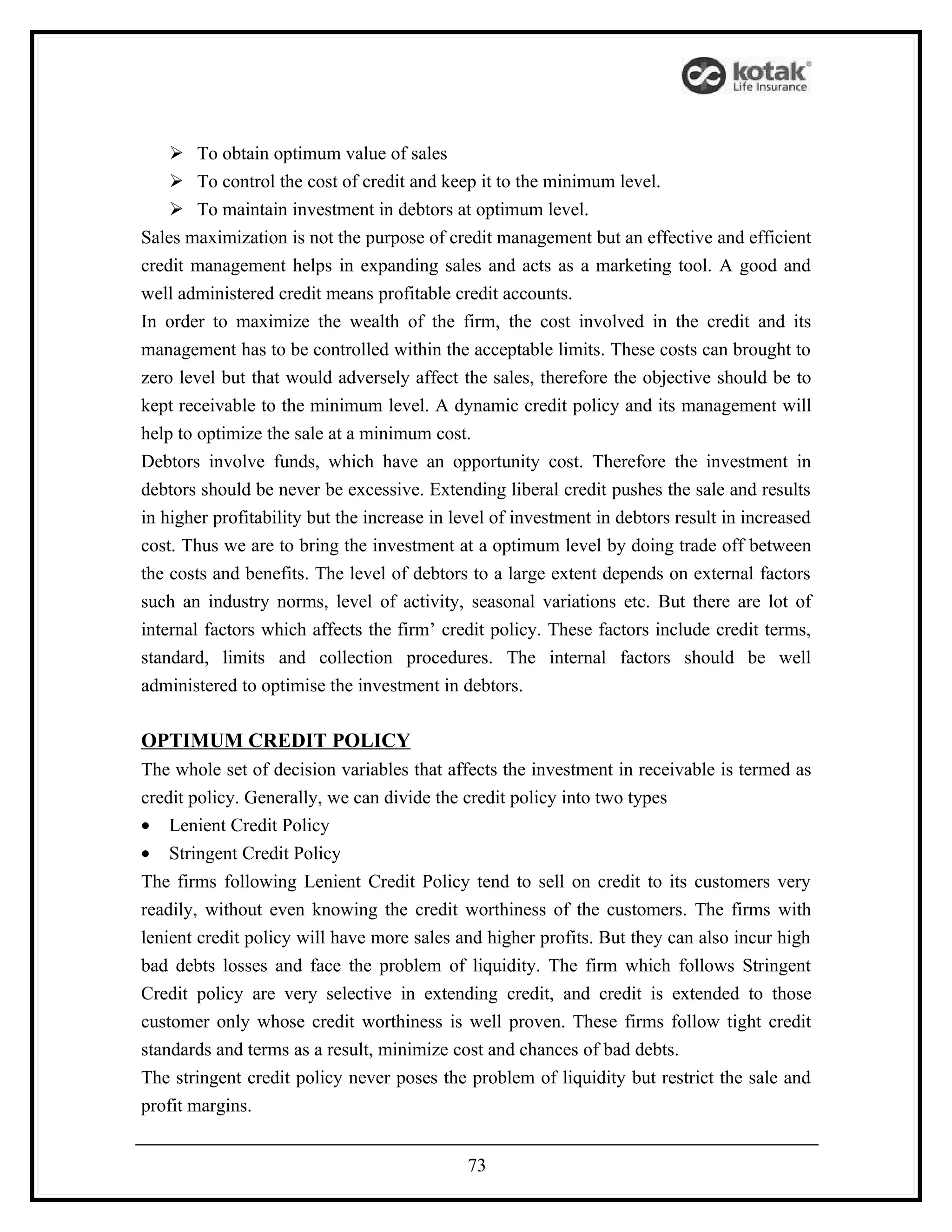  To obtain optimum value of sales
     To control the cost of credit and keep it to the minimum level.
     To maintain investment in debtors at optimum level.
Sales maximization is not the purpose of credit management but an effective and efficient
credit management helps in expanding sales and acts as a marketing tool. A good and
well administered credit means profitable credit accounts.
In order to maximize the wealth of the firm, the cost involved in the credit and its
management has to be controlled within the acceptable limits. These costs can brought to
zero level but that would adversely affect the sales, therefore the objective should be to
kept receivable to the minimum level. A dynamic credit policy and its management will
help to optimize the sale at a minimum cost.
Debtors involve funds, which have an opportunity cost. Therefore the investment in
debtors should be never be excessive. Extending liberal credit pushes the sale and results
in higher profitability but the increase in level of investment in debtors result in increased
cost. Thus we are to bring the investment at a optimum level by doing trade off between
the costs and benefits. The level of debtors to a large extent depends on external factors
such an industry norms, level of activity, seasonal variations etc. But there are lot of
internal factors which affects the firm’ credit policy. These factors include credit terms,
standard, limits and collection procedures. The internal factors should be well
administered to optimise the investment in debtors.

OPTIMUM CREDIT POLICY
The whole set of decision variables that affects the investment in receivable is termed as
credit policy. Generally, we can divide the credit policy into two types
• Lenient Credit Policy
• Stringent Credit Policy
The firms following Lenient Credit Policy tend to sell on credit to its customers very
readily, without even knowing the credit worthiness of the customers. The firms with
lenient credit policy will have more sales and higher profits. But they can also incur high
bad debts losses and face the problem of liquidity. The firm which follows Stringent
Credit policy are very selective in extending credit, and credit is extended to those
customer only whose credit worthiness is well proven. These firms follow tight credit
standards and terms as a result, minimize cost and chances of bad debts.
The stringent credit policy never poses the problem of liquidity but restrict the sale and
profit margins.


                                             73
 