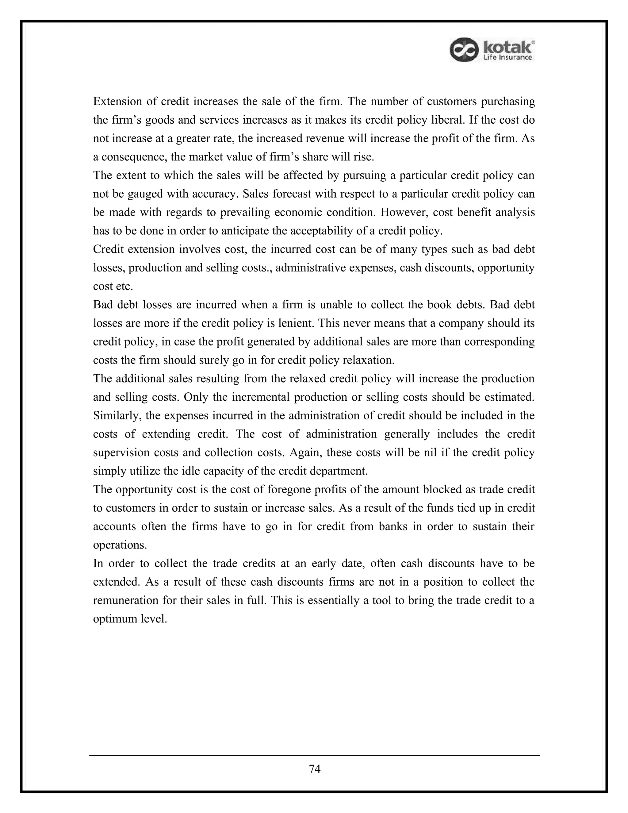 Extension of credit increases the sale of the firm. The number of customers purchasing
the firm’s goods and services increases as it makes its credit policy liberal. If the cost do
not increase at a greater rate, the increased revenue will increase the profit of the firm. As
a consequence, the market value of firm’s share will rise.
The extent to which the sales will be affected by pursuing a particular credit policy can
not be gauged with accuracy. Sales forecast with respect to a particular credit policy can
be made with regards to prevailing economic condition. However, cost benefit analysis
has to be done in order to anticipate the acceptability of a credit policy.
Credit extension involves cost, the incurred cost can be of many types such as bad debt
losses, production and selling costs., administrative expenses, cash discounts, opportunity
cost etc.
Bad debt losses are incurred when a firm is unable to collect the book debts. Bad debt
losses are more if the credit policy is lenient. This never means that a company should its
credit policy, in case the profit generated by additional sales are more than corresponding
costs the firm should surely go in for credit policy relaxation.
The additional sales resulting from the relaxed credit policy will increase the production
and selling costs. Only the incremental production or selling costs should be estimated.
Similarly, the expenses incurred in the administration of credit should be included in the
costs of extending credit. The cost of administration generally includes the credit
supervision costs and collection costs. Again, these costs will be nil if the credit policy
simply utilize the idle capacity of the credit department.
The opportunity cost is the cost of foregone profits of the amount blocked as trade credit
to customers in order to sustain or increase sales. As a result of the funds tied up in credit
accounts often the firms have to go in for credit from banks in order to sustain their
operations.
In order to collect the trade credits at an early date, often cash discounts have to be
extended. As a result of these cash discounts firms are not in a position to collect the
remuneration for their sales in full. This is essentially a tool to bring the trade credit to a
optimum level.




                                              74
 