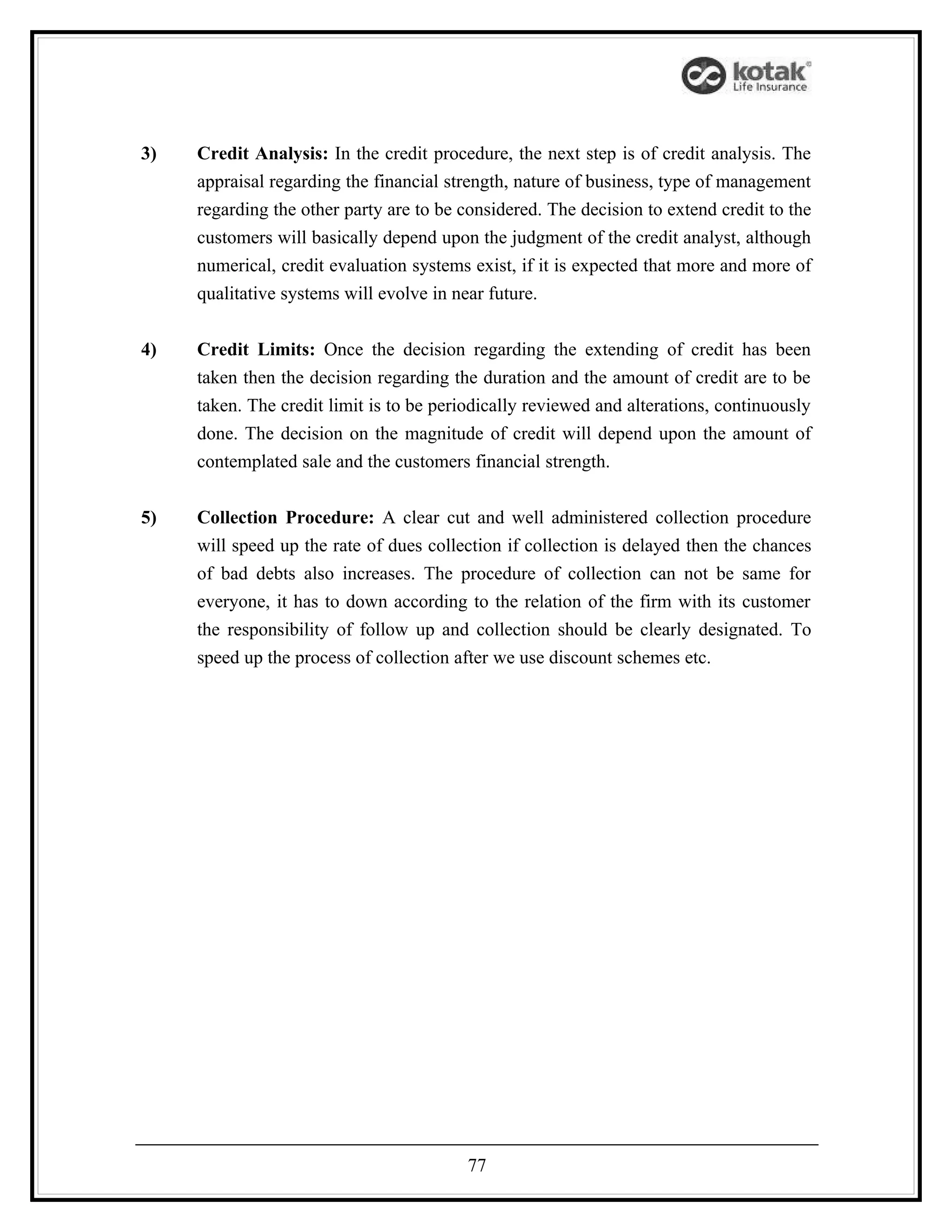 3)   Credit Analysis: In the credit procedure, the next step is of credit analysis. The
     appraisal regarding the financial strength, nature of business, type of management
     regarding the other party are to be considered. The decision to extend credit to the
     customers will basically depend upon the judgment of the credit analyst, although
     numerical, credit evaluation systems exist, if it is expected that more and more of
     qualitative systems will evolve in near future.


4)   Credit Limits: Once the decision regarding the extending of credit has been
     taken then the decision regarding the duration and the amount of credit are to be
     taken. The credit limit is to be periodically reviewed and alterations, continuously
     done. The decision on the magnitude of credit will depend upon the amount of
     contemplated sale and the customers financial strength.


5)   Collection Procedure: A clear cut and well administered collection procedure
     will speed up the rate of dues collection if collection is delayed then the chances
     of bad debts also increases. The procedure of collection can not be same for
     everyone, it has to down according to the relation of the firm with its customer
     the responsibility of follow up and collection should be clearly designated. To
     speed up the process of collection after we use discount schemes etc.




                                          77
 