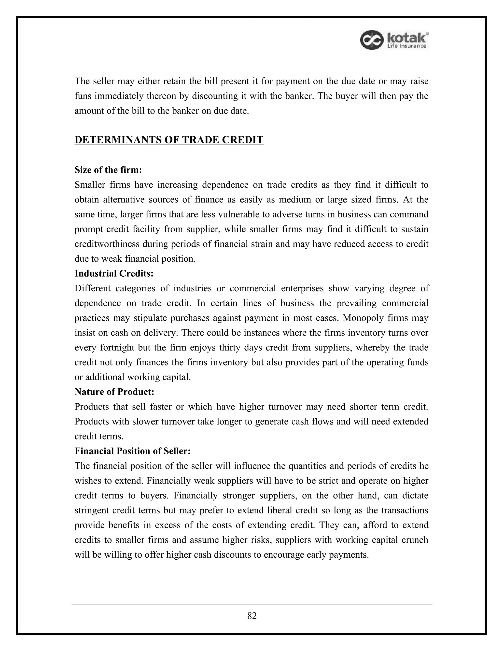 The seller may either retain the bill present it for payment on the due date or may raise
funs immediately thereon by discounting it with the banker. The buyer will then pay the
amount of the bill to the banker on due date.

DETERMINANTS OF TRADE CREDIT

Size of the firm:
Smaller firms have increasing dependence on trade credits as they find it difficult to
obtain alternative sources of finance as easily as medium or large sized firms. At the
same time, larger firms that are less vulnerable to adverse turns in business can command
prompt credit facility from supplier, while smaller firms may find it difficult to sustain
creditworthiness during periods of financial strain and may have reduced access to credit
due to weak financial position.
Industrial Credits:
Different categories of industries or commercial enterprises show varying degree of
dependence on trade credit. In certain lines of business the prevailing commercial
practices may stipulate purchases against payment in most cases. Monopoly firms may
insist on cash on delivery. There could be instances where the firms inventory turns over
every fortnight but the firm enjoys thirty days credit from suppliers, whereby the trade
credit not only finances the firms inventory but also provides part of the operating funds
or additional working capital.
Nature of Product:
Products that sell faster or which have higher turnover may need shorter term credit.
Products with slower turnover take longer to generate cash flows and will need extended
credit terms.
Financial Position of Seller:
The financial position of the seller will influence the quantities and periods of credits he
wishes to extend. Financially weak suppliers will have to be strict and operate on higher
credit terms to buyers. Financially stronger suppliers, on the other hand, can dictate
stringent credit terms but may prefer to extend liberal credit so long as the transactions
provide benefits in excess of the costs of extending credit. They can, afford to extend
credits to smaller firms and assume higher risks, suppliers with working capital crunch
will be willing to offer higher cash discounts to encourage early payments.




                                            82
 