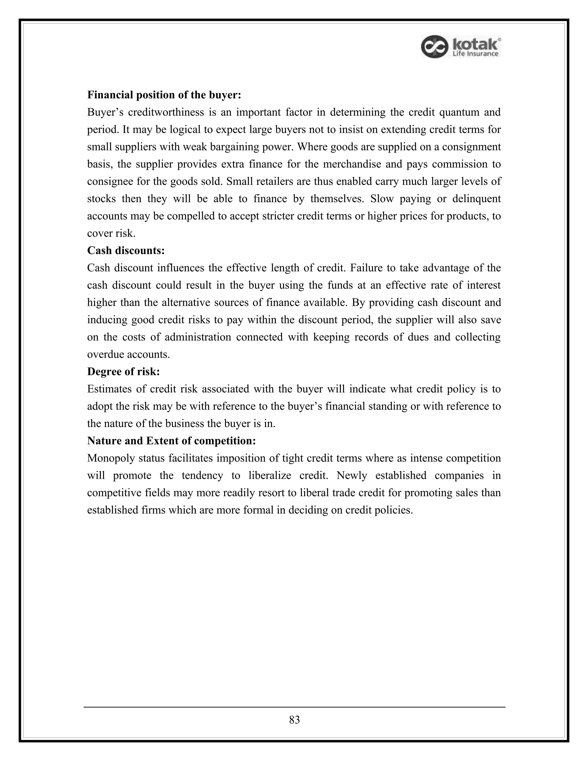 Financial position of the buyer:
Buyer’s creditworthiness is an important factor in determining the credit quantum and
period. It may be logical to expect large buyers not to insist on extending credit terms for
small suppliers with weak bargaining power. Where goods are supplied on a consignment
basis, the supplier provides extra finance for the merchandise and pays commission to
consignee for the goods sold. Small retailers are thus enabled carry much larger levels of
stocks then they will be able to finance by themselves. Slow paying or delinquent
accounts may be compelled to accept stricter credit terms or higher prices for products, to
cover risk.
Cash discounts:
Cash discount influences the effective length of credit. Failure to take advantage of the
cash discount could result in the buyer using the funds at an effective rate of interest
higher than the alternative sources of finance available. By providing cash discount and
inducing good credit risks to pay within the discount period, the supplier will also save
on the costs of administration connected with keeping records of dues and collecting
overdue accounts.
Degree of risk:
Estimates of credit risk associated with the buyer will indicate what credit policy is to
adopt the risk may be with reference to the buyer’s financial standing or with reference to
the nature of the business the buyer is in.
Nature and Extent of competition:
Monopoly status facilitates imposition of tight credit terms where as intense competition
will promote the tendency to liberalize credit. Newly established companies in
competitive fields may more readily resort to liberal trade credit for promoting sales than
established firms which are more formal in deciding on credit policies.




                                            83
 