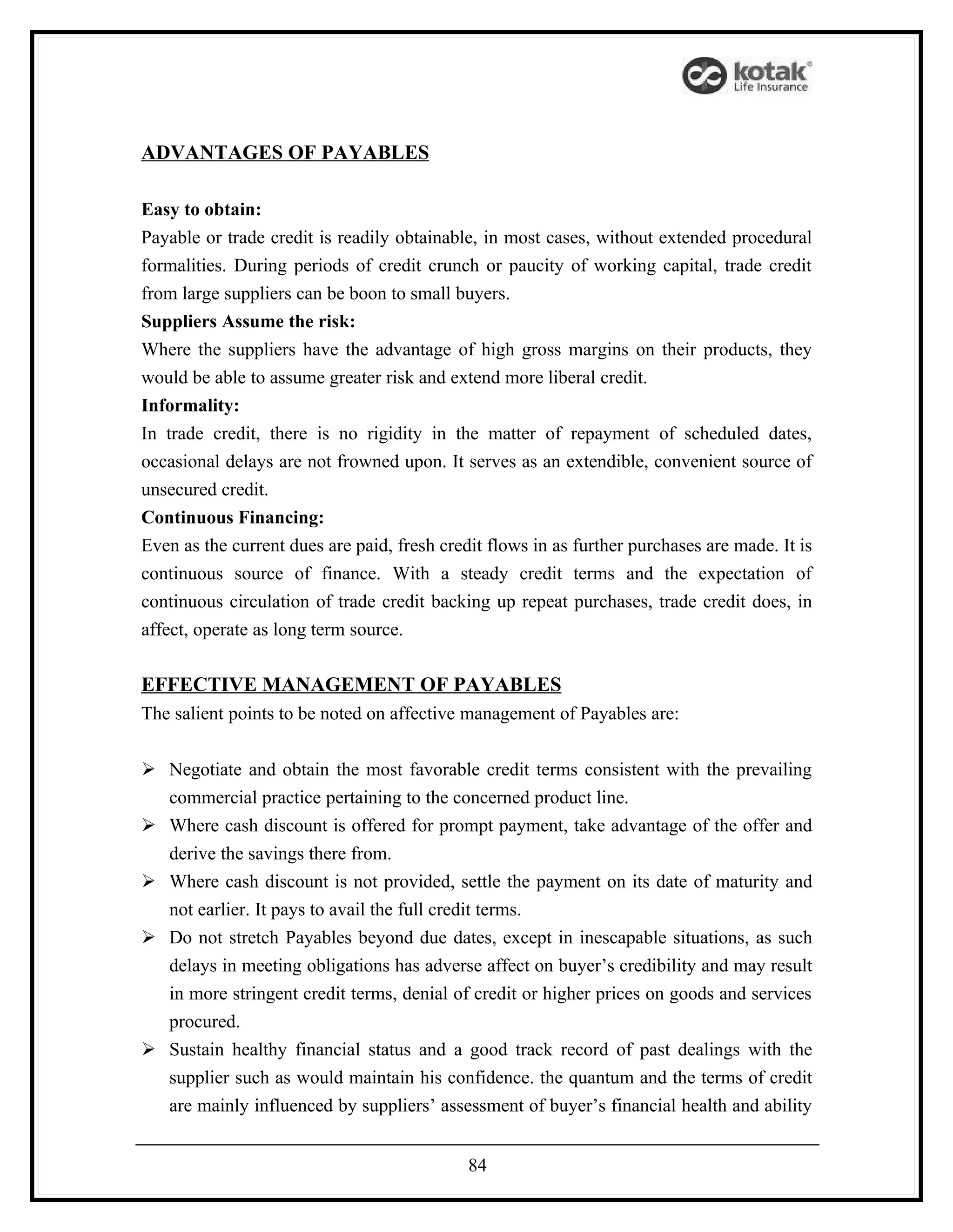 ADVANTAGES OF PAYABLES

Easy to obtain:
Payable or trade credit is readily obtainable, in most cases, without extended procedural
formalities. During periods of credit crunch or paucity of working capital, trade credit
from large suppliers can be boon to small buyers.
Suppliers Assume the risk:
Where the suppliers have the advantage of high gross margins on their products, they
would be able to assume greater risk and extend more liberal credit.
Informality:
In trade credit, there is no rigidity in the matter of repayment of scheduled dates,
occasional delays are not frowned upon. It serves as an extendible, convenient source of
unsecured credit.
Continuous Financing:
Even as the current dues are paid, fresh credit flows in as further purchases are made. It is
continuous source of finance. With a steady credit terms and the expectation of
continuous circulation of trade credit backing up repeat purchases, trade credit does, in
affect, operate as long term source.

EFFECTIVE MANAGEMENT OF PAYABLES
The salient points to be noted on affective management of Payables are:


 Negotiate and obtain the most favorable credit terms consistent with the prevailing
  commercial practice pertaining to the concerned product line.
 Where cash discount is offered for prompt payment, take advantage of the offer and
  derive the savings there from.
 Where cash discount is not provided, settle the payment on its date of maturity and
  not earlier. It pays to avail the full credit terms.
 Do not stretch Payables beyond due dates, except in inescapable situations, as such
  delays in meeting obligations has adverse affect on buyer’s credibility and may result
  in more stringent credit terms, denial of credit or higher prices on goods and services
  procured.
 Sustain healthy financial status and a good track record of past dealings with the
  supplier such as would maintain his confidence. the quantum and the terms of credit
  are mainly influenced by suppliers’ assessment of buyer’s financial health and ability


                                             84
 