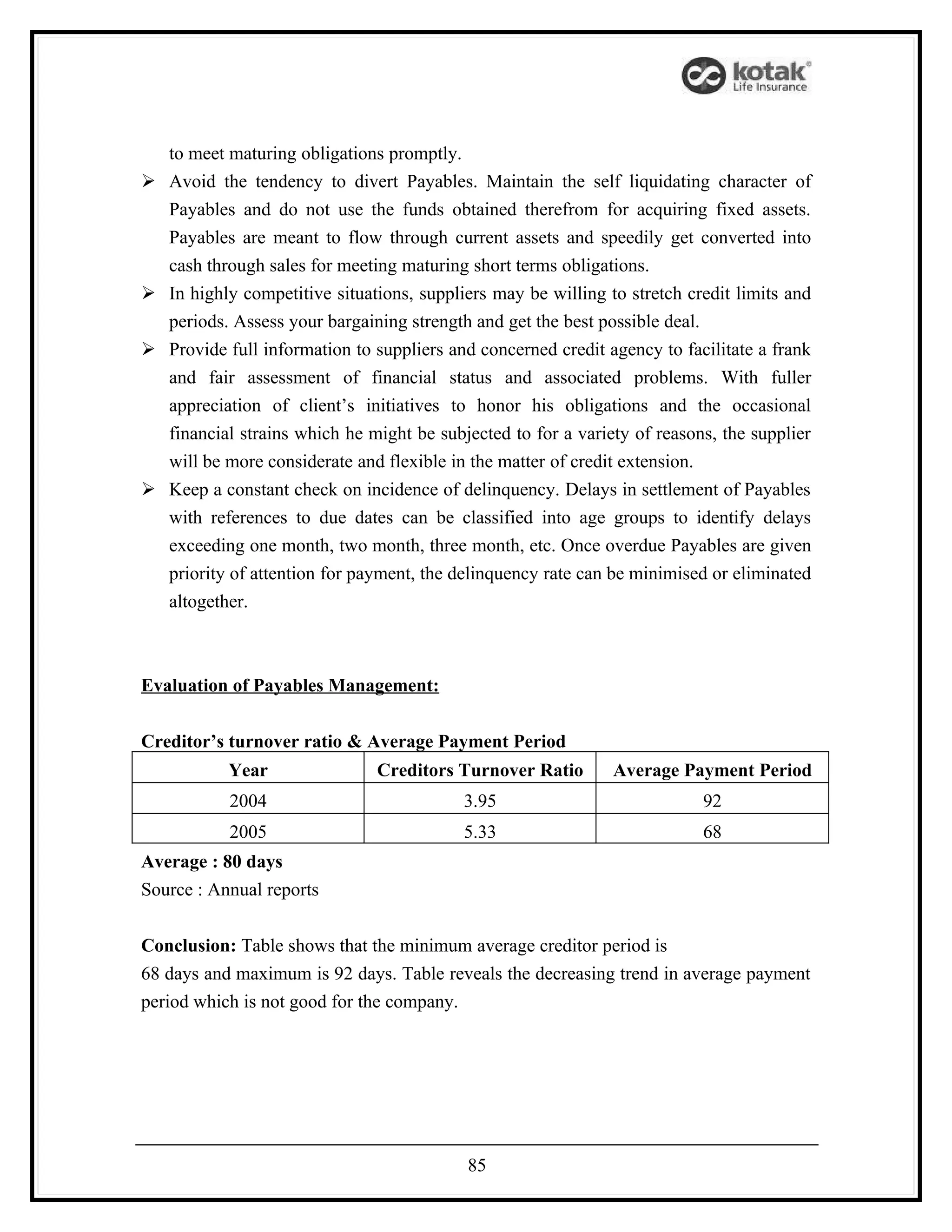 to meet maturing obligations promptly.
   Avoid the tendency to divert Payables. Maintain the self liquidating character of
    Payables and do not use the funds obtained therefrom for acquiring fixed assets.
    Payables are meant to flow through current assets and speedily get converted into
    cash through sales for meeting maturing short terms obligations.
   In highly competitive situations, suppliers may be willing to stretch credit limits and
    periods. Assess your bargaining strength and get the best possible deal.
   Provide full information to suppliers and concerned credit agency to facilitate a frank
    and fair assessment of financial status and associated problems. With fuller
    appreciation of client’s initiatives to honor his obligations and the occasional
    financial strains which he might be subjected to for a variety of reasons, the supplier
    will be more considerate and flexible in the matter of credit extension.
   Keep a constant check on incidence of delinquency. Delays in settlement of Payables
    with references to due dates can be classified into age groups to identify delays
    exceeding one month, two month, three month, etc. Once overdue Payables are given
    priority of attention for payment, the delinquency rate can be minimised or eliminated
    altogether.



Evaluation of Payables Management:


Creditor’s turnover ratio & Average Payment Period
            Year                Creditors Turnover Ratio        Average Payment Period
            2004                           3.95                             92
            2005                           5.33                             68
Average : 80 days
Source : Annual reports


Conclusion: Table shows that the minimum average creditor period is
68 days and maximum is 92 days. Table reveals the decreasing trend in average payment
period which is not good for the company.




                                            85
 