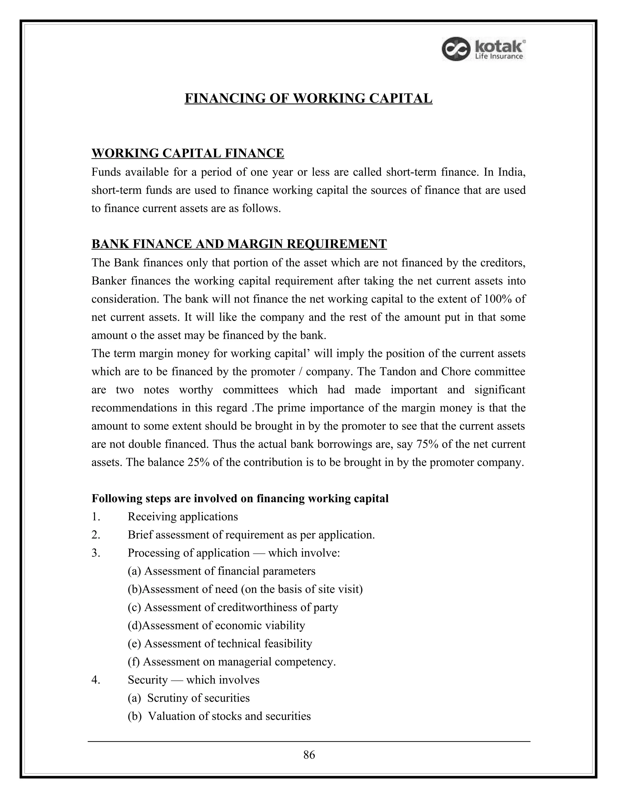 FINANCING OF WORKING CAPITAL


WORKING CAPITAL FINANCE
Funds available for a period of one year or less are called short-term finance. In India,
short-term funds are used to finance working capital the sources of finance that are used
to finance current assets are as follows.

BANK FINANCE AND MARGIN REQUIREMENT
The Bank finances only that portion of the asset which are not financed by the creditors,
Banker finances the working capital requirement after taking the net current assets into
consideration. The bank will not finance the net working capital to the extent of 100% of
net current assets. It will like the company and the rest of the amount put in that some
amount o the asset may be financed by the bank.
The term margin money for working capital’ will imply the position of the current assets
which are to be financed by the promoter / company. The Tandon and Chore committee
are two notes worthy committees which had made important and significant
recommendations in this regard .The prime importance of the margin money is that the
amount to some extent should be brought in by the promoter to see that the current assets
are not double financed. Thus the actual bank borrowings are, say 75% of the net current
assets. The balance 25% of the contribution is to be brought in by the promoter company.


Following steps are involved on financing working capital
1.    Receiving applications
2.    Brief assessment of requirement as per application.
3.    Processing of application — which involve:
      (a) Assessment of financial parameters
      (b)Assessment of need (on the basis of site visit)
      (c) Assessment of creditworthiness of party
      (d)Assessment of economic viability
      (e) Assessment of technical feasibility
      (f) Assessment on managerial competency.
4.    Security — which involves
      (a) Scrutiny of securities
      (b) Valuation of stocks and securities


                                           86
 