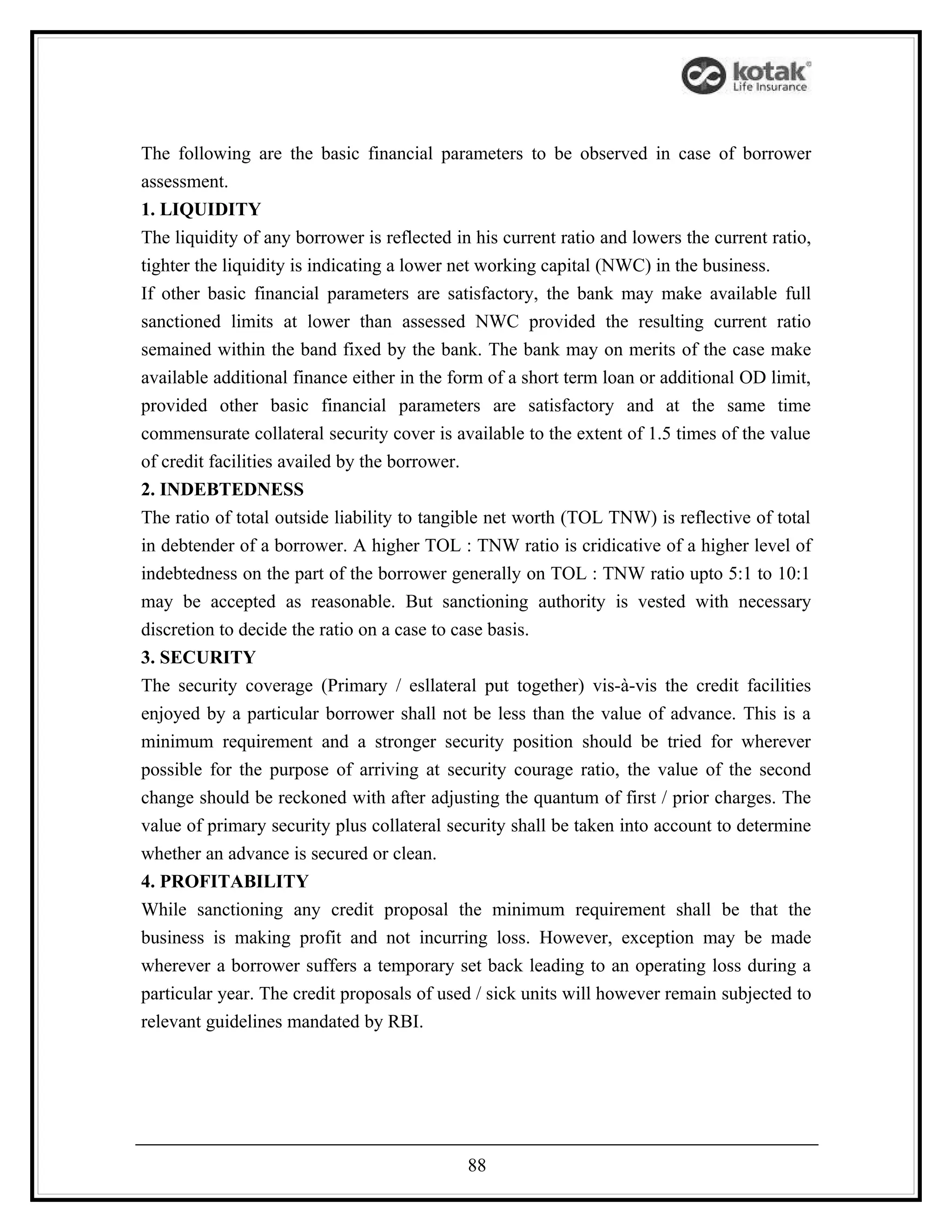 The following are the basic financial parameters to be observed in case of borrower
assessment.
1. LIQUIDITY
The liquidity of any borrower is reflected in his current ratio and lowers the current ratio,
tighter the liquidity is indicating a lower net working capital (NWC) in the business.
If other basic financial parameters are satisfactory, the bank may make available full
sanctioned limits at lower than assessed NWC provided the resulting current ratio
semained within the band fixed by the bank. The bank may on merits of the case make
available additional finance either in the form of a short term loan or additional OD limit,
provided other basic financial parameters are satisfactory and at the same time
commensurate collateral security cover is available to the extent of 1.5 times of the value
of credit facilities availed by the borrower.
2. INDEBTEDNESS
The ratio of total outside liability to tangible net worth (TOL TNW) is reflective of total
in debtender of a borrower. A higher TOL : TNW ratio is cridicative of a higher level of
indebtedness on the part of the borrower generally on TOL : TNW ratio upto 5:1 to 10:1
may be accepted as reasonable. But sanctioning authority is vested with necessary
discretion to decide the ratio on a case to case basis.
3. SECURITY
The security coverage (Primary / esllateral put together) vis-à-vis the credit facilities
enjoyed by a particular borrower shall not be less than the value of advance. This is a
minimum requirement and a stronger security position should be tried for wherever
possible for the purpose of arriving at security courage ratio, the value of the second
change should be reckoned with after adjusting the quantum of first / prior charges. The
value of primary security plus collateral security shall be taken into account to determine
whether an advance is secured or clean.
4. PROFITABILITY
While sanctioning any credit proposal the minimum requirement shall be that the
business is making profit and not incurring loss. However, exception may be made
wherever a borrower suffers a temporary set back leading to an operating loss during a
particular year. The credit proposals of used / sick units will however remain subjected to
relevant guidelines mandated by RBI.




                                             88
 