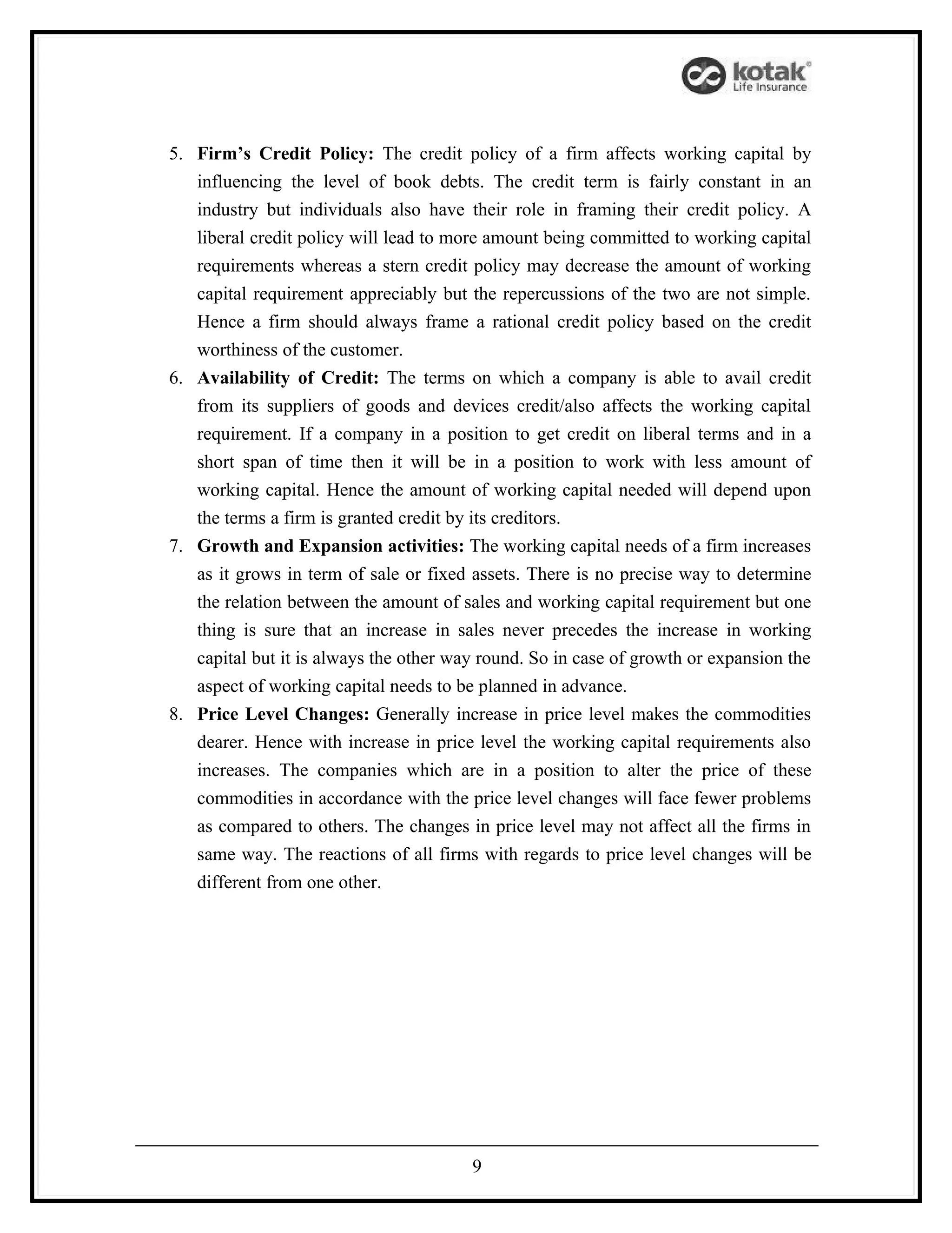 5. Firm’s Credit Policy: The credit policy of a firm affects working capital by
   influencing the level of book debts. The credit term is fairly constant in an
   industry but individuals also have their role in framing their credit policy. A
   liberal credit policy will lead to more amount being committed to working capital
   requirements whereas a stern credit policy may decrease the amount of working
   capital requirement appreciably but the repercussions of the two are not simple.
   Hence a firm should always frame a rational credit policy based on the credit
   worthiness of the customer.
6. Availability of Credit: The terms on which a company is able to avail credit
   from its suppliers of goods and devices credit/also affects the working capital
   requirement. If a company in a position to get credit on liberal terms and in a
   short span of time then it will be in a position to work with less amount of
   working capital. Hence the amount of working capital needed will depend upon
   the terms a firm is granted credit by its creditors.
7. Growth and Expansion activities: The working capital needs of a firm increases
   as it grows in term of sale or fixed assets. There is no precise way to determine
   the relation between the amount of sales and working capital requirement but one
   thing is sure that an increase in sales never precedes the increase in working
   capital but it is always the other way round. So in case of growth or expansion the
   aspect of working capital needs to be planned in advance.
8. Price Level Changes: Generally increase in price level makes the commodities
   dearer. Hence with increase in price level the working capital requirements also
   increases. The companies which are in a position to alter the price of these
   commodities in accordance with the price level changes will face fewer problems
   as compared to others. The changes in price level may not affect all the firms in
   same way. The reactions of all firms with regards to price level changes will be
   different from one other.




                                        9
 
