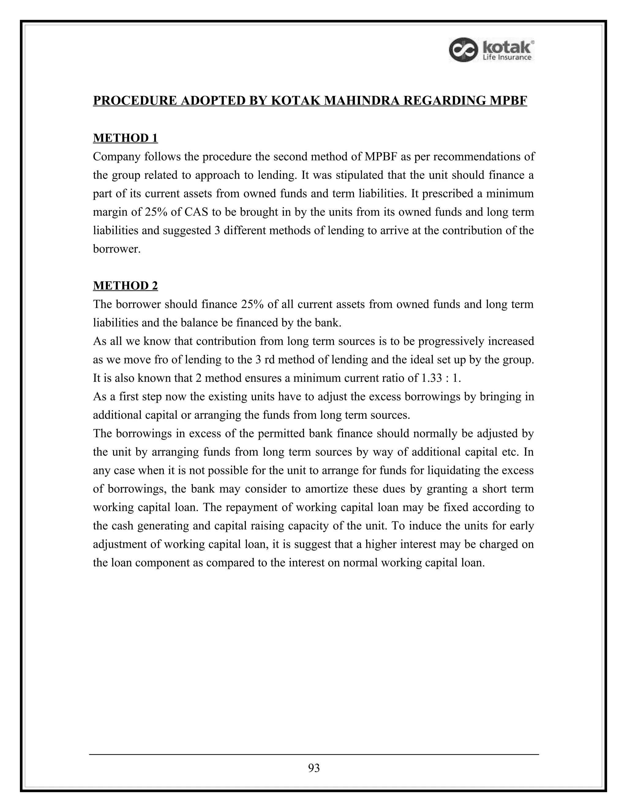 PROCEDURE ADOPTED BY KOTAK MAHINDRA REGARDING MPBF

METHOD 1
Company follows the procedure the second method of MPBF as per recommendations of
the group related to approach to lending. It was stipulated that the unit should finance a
part of its current assets from owned funds and term liabilities. It prescribed a minimum
margin of 25% of CAS to be brought in by the units from its owned funds and long term
liabilities and suggested 3 different methods of lending to arrive at the contribution of the
borrower.


METHOD 2
The borrower should finance 25% of all current assets from owned funds and long term
liabilities and the balance be financed by the bank.
As all we know that contribution from long term sources is to be progressively increased
as we move fro of lending to the 3 rd method of lending and the ideal set up by the group.
It is also known that 2 method ensures a minimum current ratio of 1.33 : 1.
As a first step now the existing units have to adjust the excess borrowings by bringing in
additional capital or arranging the funds from long term sources.
The borrowings in excess of the permitted bank finance should normally be adjusted by
the unit by arranging funds from long term sources by way of additional capital etc. In
any case when it is not possible for the unit to arrange for funds for liquidating the excess
of borrowings, the bank may consider to amortize these dues by granting a short term
working capital loan. The repayment of working capital loan may be fixed according to
the cash generating and capital raising capacity of the unit. To induce the units for early
adjustment of working capital loan, it is suggest that a higher interest may be charged on
the loan component as compared to the interest on normal working capital loan.




                                             93
 