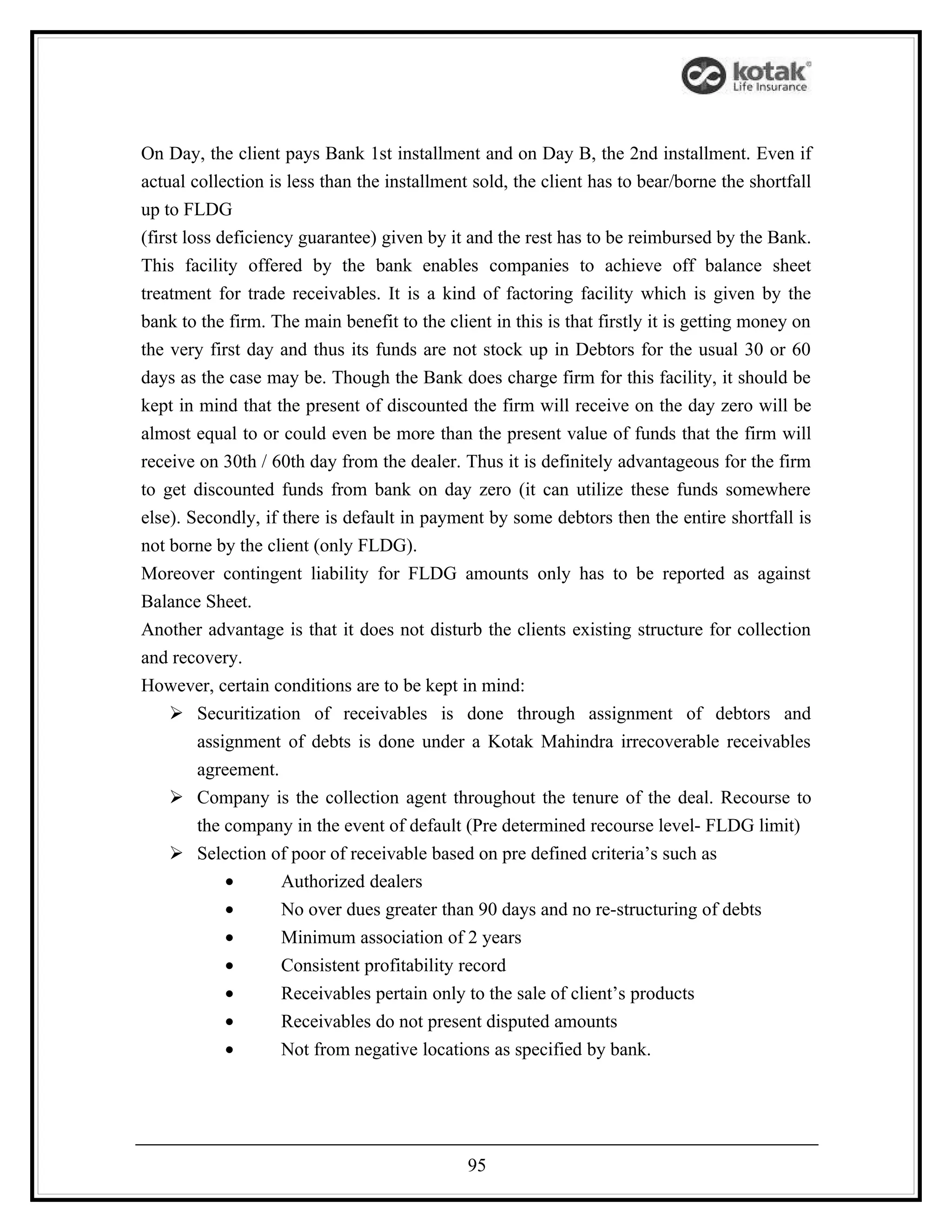 On Day, the client pays Bank 1st installment and on Day B, the 2nd installment. Even if
actual collection is less than the installment sold, the client has to bear/borne the shortfall
up to FLDG
(first loss deficiency guarantee) given by it and the rest has to be reimbursed by the Bank.
This facility offered by the bank enables companies to achieve off balance sheet
treatment for trade receivables. It is a kind of factoring facility which is given by the
bank to the firm. The main benefit to the client in this is that firstly it is getting money on
the very first day and thus its funds are not stock up in Debtors for the usual 30 or 60
days as the case may be. Though the Bank does charge firm for this facility, it should be
kept in mind that the present of discounted the firm will receive on the day zero will be
almost equal to or could even be more than the present value of funds that the firm will
receive on 30th / 60th day from the dealer. Thus it is definitely advantageous for the firm
to get discounted funds from bank on day zero (it can utilize these funds somewhere
else). Secondly, if there is default in payment by some debtors then the entire shortfall is
not borne by the client (only FLDG).
Moreover contingent liability for FLDG amounts only has to be reported as against
Balance Sheet.
Another advantage is that it does not disturb the clients existing structure for collection
and recovery.
However, certain conditions are to be kept in mind:
      Securitization of receivables is done through assignment of debtors and
         assignment of debts is done under a Kotak Mahindra irrecoverable receivables
         agreement.
      Company is the collection agent throughout the tenure of the deal. Recourse to
         the company in the event of default (Pre determined recourse level- FLDG limit)
      Selection of poor of receivable based on pre defined criteria’s such as
             •       Authorized dealers
             •       No over dues greater than 90 days and no re-structuring of debts
             •       Minimum association of 2 years
             •       Consistent profitability record
             •       Receivables pertain only to the sale of client’s products
             •       Receivables do not present disputed amounts
             •       Not from negative locations as specified by bank.




                                              95
 