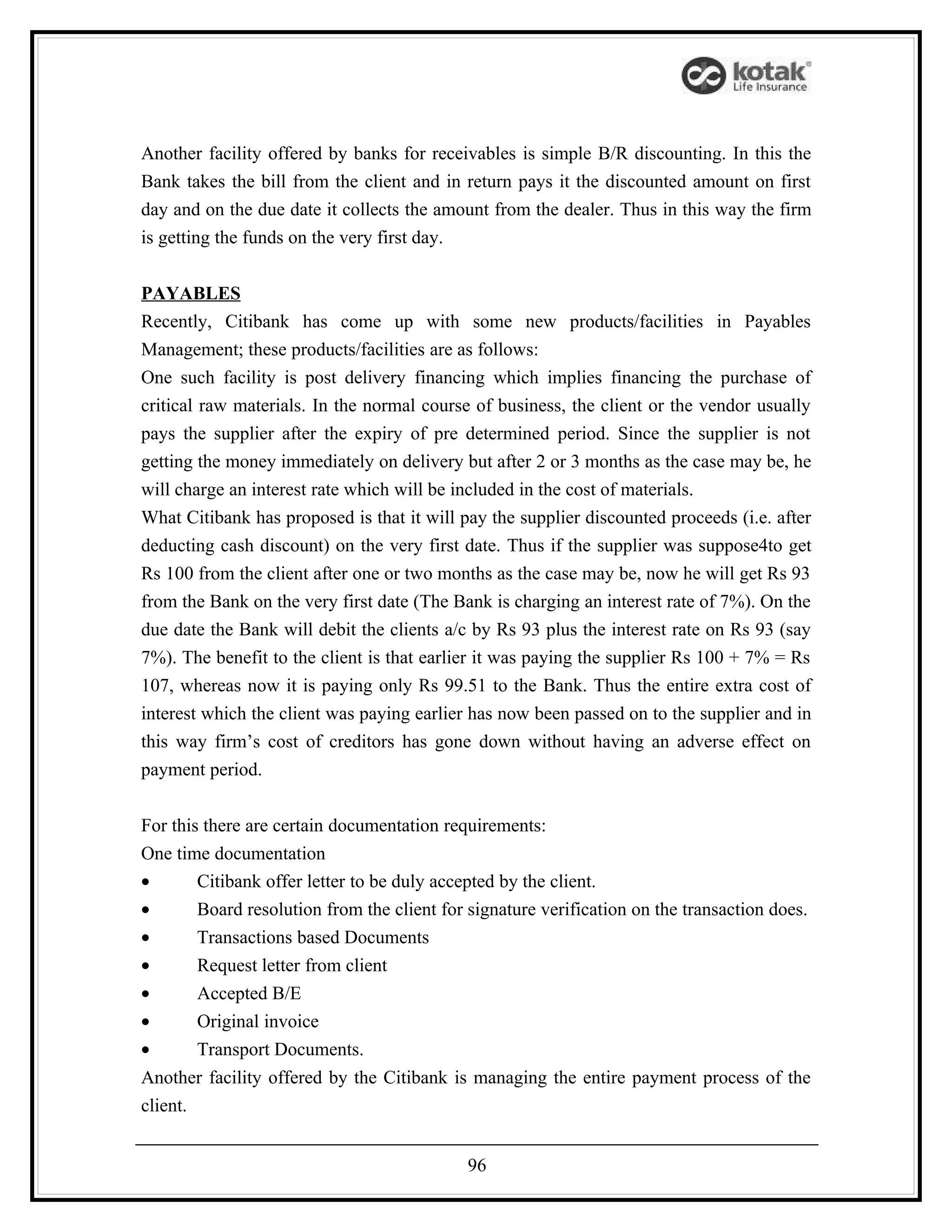 Another facility offered by banks for receivables is simple B/R discounting. In this the
Bank takes the bill from the client and in return pays it the discounted amount on first
day and on the due date it collects the amount from the dealer. Thus in this way the firm
is getting the funds on the very first day.


PAYABLES
Recently, Citibank has come up with some new products/facilities in Payables
Management; these products/facilities are as follows:
One such facility is post delivery financing which implies financing the purchase of
critical raw materials. In the normal course of business, the client or the vendor usually
pays the supplier after the expiry of pre determined period. Since the supplier is not
getting the money immediately on delivery but after 2 or 3 months as the case may be, he
will charge an interest rate which will be included in the cost of materials.
What Citibank has proposed is that it will pay the supplier discounted proceeds (i.e. after
deducting cash discount) on the very first date. Thus if the supplier was suppose4to get
Rs 100 from the client after one or two months as the case may be, now he will get Rs 93
from the Bank on the very first date (The Bank is charging an interest rate of 7%). On the
due date the Bank will debit the clients a/c by Rs 93 plus the interest rate on Rs 93 (say
7%). The benefit to the client is that earlier it was paying the supplier Rs 100 + 7% = Rs
107, whereas now it is paying only Rs 99.51 to the Bank. Thus the entire extra cost of
interest which the client was paying earlier has now been passed on to the supplier and in
this way firm’s cost of creditors has gone down without having an adverse effect on
payment period.


For this there are certain documentation requirements:
One time documentation
•       Citibank offer letter to be duly accepted by the client.
•       Board resolution from the client for signature verification on the transaction does.
•       Transactions based Documents
•       Request letter from client
•       Accepted B/E
•       Original invoice
•       Transport Documents.
Another facility offered by the Citibank is managing the entire payment process of the
client.


                                             96
 