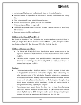 •   Advertising of the insurance product should stress on the need of security.
•   Insurance should be popularized as the means of securing future rather than saving
    tax.
•   New entrants should come out with innovative riders.
•   Policies should be issued quickly and with less formalities
•   Other service should also be improved.
•   Newspaper/Magazines and television are the most effective medium of advertising
    life insurance.
•   Insurance agents should be well trained.


Dividend for the Financial Year 2004-05
The Board of Directors of the Corporation has recommended payment of dividend of
170% (Rs. 17 per share), for the financial year ended March 31, 2007, for approval of the
shareholders at the AGM. [Previous year 135% (Rs. 13.50 per share)].


Dividend entitlement is as follows:
   • For shares held in physical form: shareholders whose names appear on the
      register of members of the Corporation as at the close of business hours on June
      30, 2007.
   • For shares held in electronic form: beneficial owners whose names appear in the
      statements of beneficial position furnished by NSDL and CDSL as at the close of
      business hours on June 30, 2007.


Findings:
•     Current assets comprise a significant portion i.e. 30.89% (average for three years
       of study) of total investment in assets of the company. There is fluctuating and
       rather increasing trend of this ratio during the period which shows management
       in-efficiency in managing working capital in relation to total investment. Further
       current assets to fixed assets ratio also shows on fluctuating trend during the study
       period which substantiate above mentioned criterion of in-effectiveness in
       management of working capital by the company.
•      Current assets turnover ratio for the first three years of study shows fluctuating
       trend which is due to significant increase in sales. In 2005 current assets turnover
       ratio is highest one i.e. 2.98 during the study, reasons being during this year
       company has achieved sales growth 44.36% over the previous year.


                                           107
 