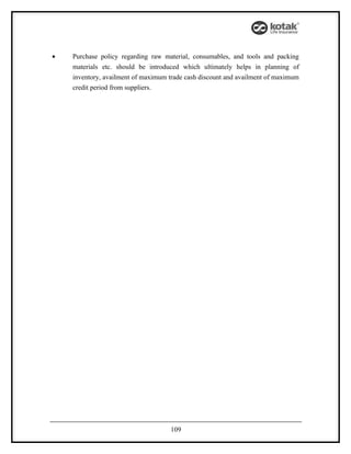 •   Purchase policy regarding raw material, consumables, and tools and packing
    materials etc. should be introduced which ultimately helps in planning of
    inventory, availment of maximum trade cash discount and availment of maximum
    credit period from suppliers.




                                    109
 