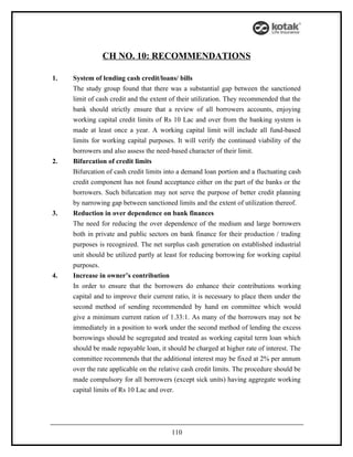 CH NO. 10: RECOMMENDATIONS

1.   System of lending cash credit/loans/ bills
     The study group found that there was a substantial gap between the sanctioned
     limit of cash credit and the extent of their utilization. They recommended that the
     bank should strictly ensure that a review of all borrowers accounts, enjoying
     working capital credit limits of Rs 10 Lac and over from the banking system is
     made at least once a year. A working capital limit will include all fund-based
     limits for working capital purposes. It will verify the continued viability of the
     borrowers and also assess the need-based character of their limit.
2.   Bifurcation of credit limits
     Bifurcation of cash credit limits into a demand loan portion and a fluctuating cash
     credit component has not found acceptance either on the part of the banks or the
     borrowers. Such bifurcation may not serve the purpose of better credit planning
     by narrowing gap between sanctioned limits and the extent of utilization thereof.
3.   Reduction in over dependence on bank finances
     The need for reducing the over dependence of the medium and large borrowers
     both in private and public sectors on bank finance for their production / trading
     purposes is recognized. The net surplus cash generation on established industrial
     unit should be utilized partly at least for reducing borrowing for working capital
     purposes.
4.   Increase in owner’s contribution
     In order to ensure that the borrowers do enhance their contributions working
     capital and to improve their current ratio, it is necessary to place them under the
     second method of sending recommended by hand on committee which would
     give a minimum current ration of 1.33:1. As many of the borrowers may not be
     immediately in a position to work under the second method of lending the excess
     borrowings should be segregated and treated as working capital term loan which
     should be made repayable loan, it should be charged at higher rate of interest. The
     committee recommends that the additional interest may be fixed at 2% per annum
     over the rate applicable on the relative cash credit limits. The procedure should be
     made compulsory for all borrowers (except sick units) having aggregate working
     capital limits of Rs 10 Lac and over.




                                         110
 