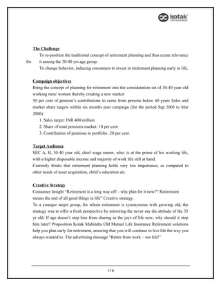 The Challenge
       To re-position the traditional concept of retirement planning and thus create relevance
for    it among the 30-40 yrs age group.
       To change behavior, inducing consumers to invest in retirement planning early in life.


   Campaign objectives
   Bring the concept of planning for retirement into the consideration set of 30-40 year old
   working men/ women thereby creating a new market
   50 per cent of pension’s contributions to come from persons below 40 years Sales and
   market share targets within six months post campaign (for the period Sep 2005 to Mar
   2006):
      1. Sales target: INR 400 million
      2. Share of total pensions market: 10 per cent
      3. Contribution of pensions to portfolio: 20 per cent.


   Target Audience
   SEC A, B, 30-40 year old, chief wage earner, who: is at the prime of his working life,
   with a higher disposable income and majority of work life still at hand.
   Currently thinks that retirement planning holds very low importance, as compared to
   other needs of asset acquisition, child’s education etc.


   Creative Strategy
   Consumer Insight “Retirement is a long way off – why plan for it now?” Retirement
   means the end of all good things in life” Creative strategy.
   To a younger target group, for whom retirement is synonymous with growing old, the
   strategy was to offer a fresh perspective by mirroring the never say die attitude of the 35
   yr old. If age doesn’t stop him from sharing in the joys of life now, why should it stop
   him later? Proposition Kotak Mahindra Old Mutual Life Insurance Retirement solutions
   help you plan early for retirement, ensuring that you will continue to live life the way you
   always wanted to. The advertising message “Retire from work – not life!”




                                               116
 