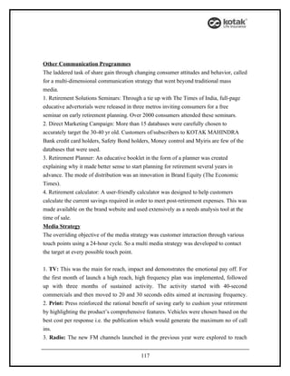 Other Communication Programmes
The laddered task of share gain through changing consumer attitudes and behavior, called
for a multi-dimensional communication strategy that went beyond traditional mass
media.
1. Retirement Solutions Seminars: Through a tie up with The Times of India, full-page
educative advertorials were released in three metros inviting consumers for a free
seminar on early retirement planning. Over 2000 consumers attended these seminars.
2. Direct Marketing Campaign: More than 15 databases were carefully chosen to
accurately target the 30-40 yr old. Customers of/subscribers to KOTAK MAHINDRA
Bank credit card holders, Safety Bond holders, Money control and Myiris are few of the
databases that were used.
3. Retirement Planner: An educative booklet in the form of a planner was created
explaining why it made better sense to start planning for retirement several years in
advance. The mode of distribution was an innovation in Brand Equity (The Economic
Times).
4. Retirement calculator: A user-friendly calculator was designed to help customers
calculate the current savings required in order to meet post-retirement expenses. This was
made available on the brand website and used extensively as a needs analysis tool at the
time of sale.
Media Strategy
The overriding objective of the media strategy was customer interaction through various
touch points using a 24-hour cycle. So a multi media strategy was developed to contact
the target at every possible touch point.


1. TV: This was the main for reach, impact and demonstrates the emotional pay off. For
the first month of launch a high reach, high frequency plan was implemented, followed
up with three months of sustained activity. The activity started with 40-second
commercials and then moved to 20 and 30 seconds edits aimed at increasing frequency.
2. Print: Press reinforced the rational benefit of saving early to cushion your retirement
by highlighting the product’s comprehensive features. Vehicles were chosen based on the
best cost per response i.e. the publication which would generate the maximum no of call
ins.
3. Radio: The new FM channels launched in the previous year were explored to reach


                                           117
 