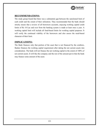 RECOMMENDATIONS:
The study group found that there was a substantial gap between the sanctioned limit of
cash credit and the extent of their utilization. They recommended that the bank should
strictly ensure that a review of all borrowers accounts, enjoying working capital credit
limits of Rs 10 Lac and over from the banking system is made at least once a year. A
working capital limit will include all fund-based limits for working capital purposes. It
will verify the continued viability of the borrowers and also assess the need-based
character of their limit.

IMPLICATIONS:
The Bank finances only that portion of the asset that is not financed by the creditors,
Banker finances the working capital requirement after taking the net current assets into
consideration. The bank will not finance the net working capital to the extent of 100% of
net current assets. It will like the company and the rest of the amount put in that the bank
may finance some amount of the asset.




                                            121
 
