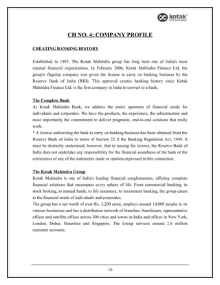 CH NO. 4: COMPANY PROFILE

CREATING BANKING HISTORY


Established in 1985, The Kotak Mahindra group has long been one of India's most
reputed financial organizations. In February 2006, Kotak Mahindra Finance Ltd, the
group's flagship company was given the license to carry on banking business by the
Reserve Bank of India (RBI). This approval creates banking history since Kotak
Mahindra Finance Ltd. is the first company in India to convert to a bank.


The Complete Bank
At Kotak Mahindra Bank, we address the entire spectrum of financial needs for
individuals and corporates. We have the products, the experience, the infrastructure and
most importantly the commitment to deliver pragmatic, end-to-end solutions that really
work.
* A license authorizing the bank to carry on banking business has been obtained from the
Reserve Bank of India in terms of Section 22 if the Banking Regulation Act, 1949. It
must be distinctly understood, however, that in issuing the license, the Reserve Bank of
India does not undertake any responsibility for the financial soundness of the bank or the
correctness of any of the statements made or opinion expressed in this connection.


The Kotak Mahindra Group
Kotak Mahindra is one of India's leading financial conglomerates, offering complete
financial solutions that encompass every sphere of life. From commercial banking, to
stock broking, to mutual funds, to life insurance, to investment banking, the group caters
to the financial needs of individuals and corporates.
The group has a net worth of over Rs. 3,200 crore, employs around 10,800 people in its
various businesses and has a distribution network of branches, franchisees, representative
offices and satellite offices across 300 cities and towns in India and offices in New York,
London, Dubai, Mauritius and Singapore. The Group services around 2.6 million
customer accounts.




                                            16
 