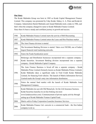 Our Story
The Kotak Mahindra Group was born in 1985 as Kotak Capital Management Finance
Limited. This company was promoted by Uday Kotak, Sidney A. A. Pinto and Kotak &
Company. Industrialists Harish Mahindra and Anand Mahindra took a stake in 1986, and
that's when the company changed its name to Kotak Mahindra Finance Limited.
Since then it's been a steady and confident journey to growth and success.


1986    Kotak Mahindra Finance Limited starts the activity of Bill Discounting

1987    Kotak Mahindra Finance Limited enters the Lease and Hire Purchase market

1990    The Auto Finance division is started

        The Investment Banking Division is started. Takes over FICOM, one of India's
1991
        largest financial retail marketing networks

1992    Enters the Funds Syndication sector

        Brokerage and Distribution businesses incorporated into a separate company -
1995    Kotak Securities. Investment Banking division incorporated into a separate
        company - Kotak Mahindra Capital Company

        The Auto Finance Business is hived off into a separate company - Kotak
        Mahindra Prime Limited (formerly known as Kotak Mahindra Primus Limited).
1996    Kotak Mahindra takes a significant stake in Ford Credit Kotak Mahindra
        Limited, for financing Ford vehicles. The launch of Matrix Information Services
        Limited marks the Group's entry into information distribution.

        Enters the mutual fund market with the launch of Kotak Mahindra Asset
1998
        Management Company.

        Kotak Mahindra ties up with Old Mutual plc. for the Life Insurance business.
        Kotak Securities launches its on-line broking site (now
2000
        www.kotaksecurities.com). Commencement of private equity activity through
        setting up of Kotak Mahindra Venture Capital Fund.

2004    Matrix sold to Friday Corporation Launches Insurance Services.

        Kotak Mahindra Finance Ltd. converts to a commercial bank - the first Indian
2006
        company to do so.




                                          17
 