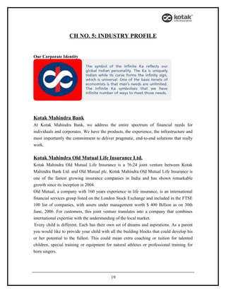 CH NO. 5: INDUSTRY PROFILE


Our Corporate Identity




Kotak Mahindra Bank
At Kotak Mahindra Bank, we address the entire spectrum of financial needs for
individuals and corporates. We have the products, the experience, the infrastructure and
most importantly the commitment to deliver pragmatic, end-to-end solutions that really
work.

Kotak Mahindra Old Mutual Life Insurance Ltd.
Kotak Mahindra Old Mutual Life Insurance is a 76:24 joint venture between Kotak
Mahindra Bank Ltd. and Old Mutual plc. Kotak Mahindra Old Mutual Life Insurance is
one of the fastest growing insurance companies in India and has shown remarkable
growth since its inception in 2004.
Old Mutual, a company with 160 years experience in life insurance, is an international
financial services group listed on the London Stock Exchange and included in the FTSE
100 list of companies, with assets under management worth $ 400 Billion as on 30th
June, 2006. For customers, this joint venture translates into a company that combines
international expertise with the understanding of the local market.
 Every child is different. Each has their own set of dreams and aspirations. As a parent
you would like to provide your child with all the building blocks that could develop his
or her potential to the fullest. This could mean extra coaching or tuition for talented
children, special training or equipment for natural athletes or professional training for
born singers.




                                           19
 