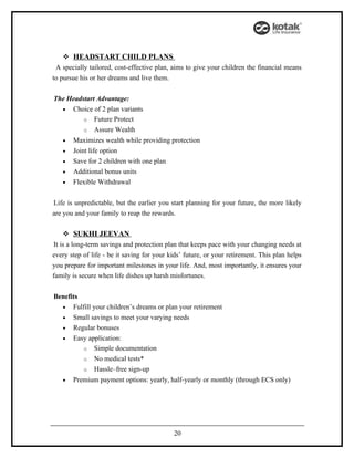  HEADSTART CHILD PLANS
 A specially tailored, cost-effective plan, aims to give your children the financial means
to pursue his or her dreams and live them.


The Headstart Advantage:
  • Choice of 2 plan variants
         o Future Protect
         o Assure Wealth
   •   Maximizes wealth while providing protection
   •   Joint life option
   •   Save for 2 children with one plan
   •   Additional bonus units
   •   Flexible Withdrawal


Life is unpredictable, but the earlier you start planning for your future, the more likely
are you and your family to reap the rewards.

    SUKHI JEEVAN
 It is a long-term savings and protection plan that keeps pace with your changing needs at
every step of life - be it saving for your kids’ future, or your retirement. This plan helps
you prepare for important milestones in your life. And, most importantly, it ensures your
family is secure when life dishes up harsh misfortunes.


Benefits
  • Fulfill your children’s dreams or plan your retirement
  • Small savings to meet your varying needs
  • Regular bonuses
  • Easy application:
         o Simple documentation
         o No medical tests*
         o Hassle–free sign-up
   •   Premium payment options: yearly, half-yearly or monthly (through ECS only)




                                            20
 