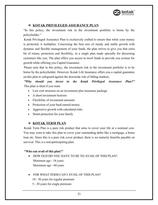  KOTAK PRIVILEGED ASSURANCE PLAN
“In this policy, the investment risk in the investment portfolio is borne by the
policyholder.”
 Kotak Privileged Assurance Plan is exclusively crafted to ensure that while your money
is protected, it multiplies. Concocting the best mix of steady and stable growth with
dynamic and flexible management of your funds, the plan strives to give you that extra
bit of return, protection and flexibility, in a single plan made specially for discerning
customers like you. The plan offers you access to two# funds to provide you avenue for
growth while offering you Capital Guarantee.
 Please note that in this policy, the investment risk in the investment portfolio is to be
borne by the policyholder. However, Kotak Life Insurance offers you a capital guarantee
on this plan to safeguard against the downside risk of falling markets.
 "Why should you invest in the Kotak Privileged Assurance Plan?"
 This plan is ideal if you want
    • Low cost structure on an investment plus insurance package
    • A short investment horizon
    • Flexibility of investment amounts
    • Protection of your hard earned money
    • Aggressive growth with calculated risks
    • Smart protection for your family


    KOTAK TERM PLAN
 Kotak Term Plan is a pure risk product that aims to cover your life at a nominal cost.
You may want to take this plan to cover your outstanding debts like a mortgage, a home
loan etc. Since this is a pure risk cover product, there is no maturity benefits payable on
survival. This is a non-participating plan.


"Who can avail of this plan?"
  • HOW OLD DO YOU HAVE TO BE TO AVAIL OF THIS PLAN?
        Minimum age - 18 years
        Maximum age - 60 years

    •   FOR WHAT TERM CAN I AVAIL OF THIS PLAN?
        10 - 30 years for regular premium
        5 - 30 years for single premium


                                            21
 