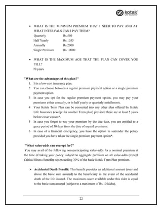 •   WHAT IS THE MINIMUM PREMIUM THAT I NEED TO PAY AND AT
       WHAT INTERVALS CAN I PAY THEM?
       Quarterly      Rs.540
       Half Yearly    Rs.1055
       Annually       Rs.2000
       Single Premium Rs.10000

   •   WHAT IS THE MAXIMUM AGE THAT THE PLAN CAN COVER YOU
       TILL?
       70 years


"What are the advantages of this plan?"
  1. It is a low-cost insurance plan.
  2 You can choose between a regular premium payment option or a single premium
     payment option.
  3 In case you opt for the regular premium payment option, you may pay your
     premiums either annually, or in half yearly or quarterly installments.
  4 Your Kotak Term Plan can be converted into any other plan offered by Kotak
     Life Insurance (except for another Term plan) provided there are at least 5 years
     before cover ceases*.
  5 In case you forget to pay your premium by the due date, you are entitled to a
     grace period of 30 days from the date of unpaid premiums.
  6 In case of a financial emergency, you have the option to surrender the policy
     provided you have taken the single premium payment option*.


 "What value-adds can you opt for?"
 You may avail of the following non-participating value-adds for a nominal premium at
the time of taking your policy, subject to aggregate premium on all value-adds (except
Critical Illness Benefit) not exceeding 30% of the basic Kotak Term Plan premium.


    Accidental Death Benefit: This benefit provides an additional amount (over and
     above the basic sum assured) to the beneficiary in the event of the accidental
     death of the life insured. The maximum cover available under this rider is equal
     to the basic sum assured (subject to a maximum of Rs.10 lakhs).



                                         22
 