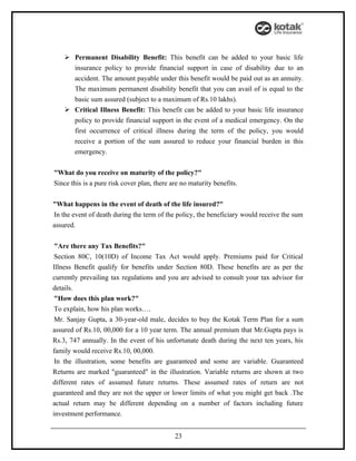  Permanent Disability Benefit: This benefit can be added to your basic life
      insurance policy to provide financial support in case of disability due to an
      accident. The amount payable under this benefit would be paid out as an annuity.
      The maximum permanent disability benefit that you can avail of is equal to the
      basic sum assured (subject to a maximum of Rs.10 lakhs).
     Critical Illness Benefit: This benefit can be added to your basic life insurance
      policy to provide financial support in the event of a medical emergency. On the
      first occurrence of critical illness during the term of the policy, you would
      receive a portion of the sum assured to reduce your financial burden in this
      emergency.


"What do you receive on maturity of the policy?"
Since this is a pure risk cover plan, there are no maturity benefits.


"What happens in the event of death of the life insured?"
In the event of death during the term of the policy, the beneficiary would receive the sum
assured.


 "Are there any Tax Benefits?"
 Section 80C, 10(10D) of Income Tax Act would apply. Premiums paid for Critical
Illness Benefit qualify for benefits under Section 80D. These benefits are as per the
currently prevailing tax regulations and you are advised to consult your tax advisor for
details.
 "How does this plan work?"
 To explain, how his plan works….
 Mr. Sanjay Gupta, a 30-year-old male, decides to buy the Kotak Term Plan for a sum
assured of Rs.10, 00,000 for a 10 year term. The annual premium that Mr.Gupta pays is
Rs.3, 747 annually. In the event of his unfortunate death during the next ten years, his
family would receive Rs.10, 00,000.
 In the illustration, some benefits are guaranteed and some are variable. Guaranteed
Returns are marked "guaranteed" in the illustration. Variable returns are shown at two
different rates of assumed future returns. These assumed rates of return are not
guaranteed and they are not the upper or lower limits of what you might get back .The
actual return may be different depending on a number of factors including future
investment performance.


                                             23
 