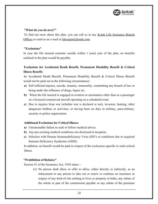 "What do you do next?"
To find out more about this plan, you can call us at any Kotak Life Insurance Branch
Offices or send us an e-mail at lifeexpert@kotak.com.


 "Exclusions"
In case the life insured commits suicide within 1 (one) year of the plan, no benefits
outlined in the plan would be payable.


Exclusions for Accidental Death Benefit, Permanent Disability Benefit & Critical
Illness Benefit:
he Accidental Death Benefit, Permanent Disability Benefit & Critical Illness Benefit
would not be paid out in the following circumstances:
a) Self inflicted injuries, suicide, insanity, immorality, committing any breach of law or
    being under the influence of drugs, liquor etc.
b) When the life insured is engaged in aviation or aeronautics other than as a passenger
    on a licensed commercial aircraft operating on a scheduled route.
c) Due to injuries from war (whether war is declared or not), invasion, hunting, other
    dangerous hobbies or activities, or having been on duty in military, para-military,
    security or police organization.


Additional Exclusions for Critical Illness:
a) Unreasonable failure to seek or follow medical advice.
b) Any pre-existing medical conditions not disclosed at inception.
c) Infection with Human Immunodeficiency Virus (HIV) or conditions due to acquired
    Immune Deficiency Syndrome (AIDS).
In addition, no benefit would be paid in respect of the exclusions specific to each critical
illness.


"Prohibition of Rebates"
Section 41 of the Insurance Act, 1938 states: -
       (1) No person shall allow or offer to allow, either directly or indirectly, as an
           inducement to any person to take out or renew or continue an insurance in
           respect of any kind of risk relating to lives or property in India, any rebate of
           the whole or part of the commission payable or any rebate of the premium


                                            24
 
