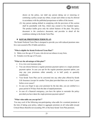 shown on the policy, nor shall any person taking out or renewing or
           continuing a policy accept any rebate, except such rebate as may be allowed
           in accordance with the published prospectuses or tables of the insurer.
       (2) Any person making default in complying with the provision of this section
           shall be punishable with fine, which may extend to five hundred rupees.
           The product leaflet gives only the salient features of the plan. The policy
           document is the conclusive document, and provides in detail all the
           conditions relating to the Kotak Term Plan.

    KOTAK PREFFERED TERM PLAN
 The Kotak Preferred Term Plan is designed to provide you with reduced premium rates
for a sum assured of Rs.10 lakhs and above.


"Who is eligible for Kotak Preferred Term Plan?"
1) Males over the age of 18 years, who do not use tobacco in any form.
2) Females over the age of 18 years.


"What are the advantages of this plan?"
  • It is a low-cost insurance plan.
  • You can choose between a regular premium payment option or a single premium
     payment option. In case you opt for the regular premium payment option, you
     may pay your premiums either annually, or in half yearly or quarterly
     installments.
  • Your Kotak Term Plan can be converted into any other plan offered by Kotak
     Life Insurance (except for another Term plan) provided there are at least 5 years
     before cover ceases*.
  • In case you forget to pay your premium by the due date, you are entitled to a
     grace period of 30 days from the date of unpaid premiums.
  • In case of a financial emergency, you have the option to surrender the policy
     provided you have taken the single premium payment option*.


 "What value-adds can you opt for?"
 You may avail of the following non-participating value-adds for a nominal premium at
the time of taking your policy, subject to aggregate premium on all value-adds (except
Critical Illness Benefit) not exceeding 30% of the basic Kotak Term Plan premium.


                                         25
 