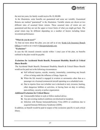 the next ten years, his family would receive Rs.10, 00,000.
 In the illustration, some benefits are guaranteed and some are variable. Guaranteed
Returns are marked "guaranteed" in the illustration. Variable returns are shown at two
different rates of assumed future returns. These assumed rates of return are not
guaranteed and they are not the upper or lower limits of what you might get back .The
actual return may be different depending on a number of factors including future
investment performance.


 "What do you do next?"
 To find out more about this plan, you can call us at any Kotak Life Insurance Branch
Offices or send us an e-mail at lifeexpert@kotak.com.
 "Exclusions"
In case the life insured commits suicide within 1 (one) year of the plan, no benefits
outlined in the plan would be payable.


 Exclusions for Accidental Death Benefit, Permanent Disability Benefit & Critical
Illness Benefit:
 The Accidental Death Benefit, Permanent Disability Benefit & Critical Illness Benefit
would not be paid out in the following circumstances:
         a) Self inflicted injuries, suicide, insanity, immortality, committing any breach
            of law or being under the influence of drugs, liquor etc.
         b) When the life insured is engaged in aviation or aeronautics other than as a
            passenger on a licensed commercial aircraft operating on a scheduled route.
         c) Due to injuries from war (whether war is declared or not), invasion, hunting,
            other dangerous hobbies or activities, or having been on duty in military,
            para-military, security or police organization.
Additional Exclusions for Critical Illness:
         a) Unreasonable failure to seek or follow medical advice.
         b) Any pre-existing medical conditions not disclosed at inception.
         c) Infection with Human Immunodeficiency Virus (HIV) or conditions due to
            acquired Immune Deficiency Syndrome (AIDS).
In addition, no benefit would be paid in respect of the exclusions specific to each critical
illness.




                                            27
 