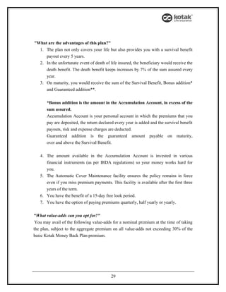 "What are the advantages of this plan?"
  1. The plan not only covers your life but also provides you with a survival benefit
     payout every 5 years.
  2. In the unfortunate event of death of life insured, the beneficiary would receive the
     death benefit. The death benefit keeps increases by 7% of the sum assured every
     year.
  3. On maturity, you would receive the sum of the Survival Benefit, Bonus addition*
     and Guaranteed addition**.


       *Bonus addition is the amount in the Accumulation Account, in excess of the
       sum assured.
       Accumulation Account is your personal account in which the premiums that you
       pay are deposited, the return declared every year is added and the survival benefit
       payouts, risk and expense charges are deducted.
       Guaranteed addition is the guaranteed amount payable on maturity,
       over and above the Survival Benefit.


   4. The amount available in the Accumulation Account is invested in various
      financial instruments (as per IRDA regulations) so your money works hard for
      you.
   5. The Automatic Cover Maintenance facility ensures the policy remains in force
      even if you miss premium payments. This facility is available after the first three
      years of the term.
   6. You have the benefit of a 15-day free look period.
   7. You have the option of paying premiums quarterly, half yearly or yearly.


"What value-adds can you opt for?"
 You may avail of the following value-adds for a nominal premium at the time of taking
the plan, subject to the aggregate premium on all value-adds not exceeding 30% of the
basic Kotak Money Back Plan premium.




                                           29
 