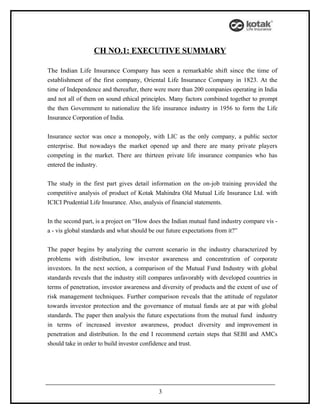 CH NO.1: EXECUTIVE SUMMARY

The Indian Life Insurance Company has seen a remarkable shift since the time of
establishment of the first company, Oriental Life Insurance Company in 1823. At the
time of Independence and thereafter, there were more than 200 companies operating in India
and not all of them on sound ethical principles. Many factors combined together to prompt
the then Government to nationalize the life insurance industry in 1956 to form the Life
Insurance Corporation of India.


Insurance sector was once a monopoly, with LIC as the only company, a public sector
enterprise. But nowadays the market opened up and there are many private players
competing in the market. There are thirteen private life insurance companies who has
entered the industry.


The study in the first part gives detail information on the on-job training provided the
competitive analysis of product of Kotak Mahindra Old Mutual Life Insurance Ltd. with
ICICI Prudential Life Insurance. Also, analysis of financial statements.


In the second part, is a project on “How does the Indian mutual fund industry compare vis -
a - vis global standards and what should be our future expectations from it?”


The paper begins by analyzing the current scenario in the industry characterized by
problems with distribution, low investor awareness and concentration of corporate
investors. In the next section, a comparison of the Mutual Fund Industry with global
standards reveals that the industry still compares unfavorably with developed countries in
terms of penetration, investor awareness and diversity of products and the extent of use of
risk management techniques. Further comparison reveals that the attitude of regulator
towards investor protection and the governance of mutual funds are at par with global
standards. The paper then analysis the future expectations from the mutual fund industry
in terms of increased investor awareness, product diversity and improvement in
penetration and distribution. In the end I recommend certain steps that SEBI and AMCs
should take in order to build investor confidence and trust.




                                            3
 