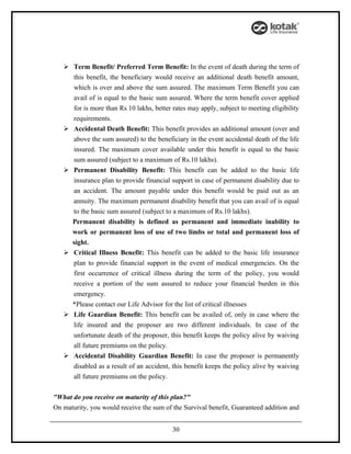  Term Benefit/ Preferred Term Benefit: In the event of death during the term of
     this benefit, the beneficiary would receive an additional death benefit amount,
     which is over and above the sum assured. The maximum Term Benefit you can
     avail of is equal to the basic sum assured. Where the term benefit cover applied
     for is more than Rs 10 lakhs, better rates may apply, subject to meeting eligibility
     requirements.
    Accidental Death Benefit: This benefit provides an additional amount (over and
     above the sum assured) to the beneficiary in the event accidental death of the life
     insured. The maximum cover available under this benefit is equal to the basic
     sum assured (subject to a maximum of Rs.10 lakhs).
    Permanent Disability Benefit: This benefit can be added to the basic life
     insurance plan to provide financial support in case of permanent disability due to
     an accident. The amount payable under this benefit would be paid out as an
     annuity. The maximum permanent disability benefit that you can avail of is equal
     to the basic sum assured (subject to a maximum of Rs.10 lakhs).
     Permanent disability is defined as permanent and immediate inability to
     work or permanent loss of use of two limbs or total and permanent loss of
     sight.
    Critical Illness Benefit: This benefit can be added to the basic life insurance
     plan to provide financial support in the event of medical emergencies. On the
     first occurrence of critical illness during the term of the policy, you would
     receive a portion of the sum assured to reduce your financial burden in this
     emergency.
     *Please contact our Life Advisor for the list of critical illnesses
    Life Guardian Benefit: This benefit can be availed of, only in case where the
     life insured and the proposer are two different individuals. In case of the
     unfortunate death of the proposer, this benefit keeps the policy alive by waiving
     all future premiums on the policy.
    Accidental Disability Guardian Benefit: In case the proposer is permanently
     disabled as a result of an accident, this benefit keeps the policy alive by waiving
     all future premiums on the policy.


"What do you receive on maturity of this plan?"
On maturity, you would receive the sum of the Survival benefit, Guaranteed addition and


                                          30
 