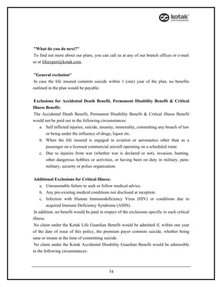 "What do you do next?"
To find out more about our plans, you can call us at any of our branch offices or e-mail
us at lifeexpert@kotak.com.


"General exclusion"
In case the life insured commits suicide within 1 (one) year of the plan, no benefits
outlined in the plan would be payable.


Exclusions for Accidental Death Benefit, Permanent Disability Benefit & Critical
Illness Benefit:
The Accidental Death Benefit, Permanent Disability Benefit & Critical illness Benefit
would not be paid out in the following circumstances:
    a. Self inflicted injuries, suicide, insanity, immorality, committing any breach of law
        or being under the influence of drugs, liquor etc.
    b. When the life insured is engaged in aviation or aeronautics other than as a
        passenger on a licensed commercial aircraft operating on a scheduled route.
    c. Due to injuries from war (whether war is declared or not), invasion, hunting,
        other dangerous hobbies or activities, or having been on duty in military, para-
        military, security or police organization.


 Additional Exclusions for Critical Illness:
     a. Unreasonable failure to seek or follow medical advice.
     b. Any pre-existing medical conditions not disclosed at inception.
     c. Infection with Human Immunodeficiency Virus (HIV) or conditions due to
         acquired Immune Deficiency Syndrome (AIDS).
 In addition, no benefit would be paid in respect of the exclusions specific to each critical
illness.
 No claim under the Kotak Life Guardian Benefit would be admitted if, within one year
of the date of issue of this policy, the premium payer commits suicide, whether being
sane or insane at the time of committing suicide.
 No claim under the Kotak Accidental Disability Guardian Benefit would be admissible
in the following circumstances:



                                             34
 
