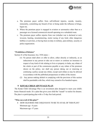 a. The premium payer suffers from self-inflicted injuries, suicide, insanity,
      immorality, committing any breach of law or being under the influence of drugs,
      liquor etc.
   b. Where the premium payer is engaged in aviation or aeronautics other than as a
      passenger on a licensed commercial aircraft operating on a scheduled route.
   c. The premium payer suffers injuries from war (whether war is declared or not),
      invasion, hunting, mountaineering, motor racing of any kind, other dangerous
      hobbies or activities, or having been on duty in military, para-military, security or
      police organization.



"Prohibition of Rebates"
Section 41 of the Insurance Act, 1938 states: -
       (1) No person shall allow or offer to allow, either directly or indirectly, as an
           inducement to any person to take out or renew or continue an insurance in
           respect of any kind of risk relating to lives or property in India, any rebate of
           the whole or part of the commission payable or any rebate of the premium
           shown on the policy, nor shall any person taking out or renewing or
           continuing a policy accept any rebate, except such rebate as may be allowed
           in accordance with the published prospectuses or tables of the insurer.
       (2) Any person making default in complying with the provision of this section
           shall be punishable with fine, which may extend to five hundred rupees.

     KOTAK CHILD ADVNTAGE PLAN
 The Kotak Child Advantage Plan is an investment plan designed to meet your child's
future financial needs. It's a plan that gives your child the "azaadi" to realize his dreams.
The plan is a participating plan with a 15-day free look period.


"Who can avail of this plan?"
  • HOW OLD DOES THE CHILD HAVE TO BE TO AVAIL OF THIS PLAN?
       Minimum age - 0 years
       Maximum age -17 years



                                             35
 