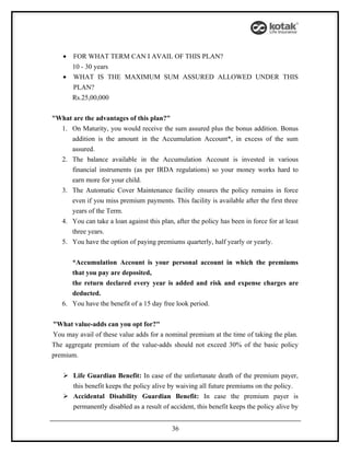 •   FOR WHAT TERM CAN I AVAIL OF THIS PLAN?
      10 - 30 years
    • WHAT IS THE MAXIMUM SUM ASSURED ALLOWED UNDER THIS
        PLAN?
        Rs.25,00,000


"What are the advantages of this plan?"
  1. On Maturity, you would receive the sum assured plus the bonus addition. Bonus
     addition is the amount in the Accumulation Account*, in excess of the sum
     assured.
  2. The balance available in the Accumulation Account is invested in various
     financial instruments (as per IRDA regulations) so your money works hard to
     earn more for your child.
  3. The Automatic Cover Maintenance facility ensures the policy remains in force
     even if you miss premium payments. This facility is available after the first three
     years of the Term.
  4. You can take a loan against this plan, after the policy has been in force for at least
     three years.
  5. You have the option of paying premiums quarterly, half yearly or yearly.


      *Accumulation Account is your personal account in which the premiums
      that you pay are deposited,
      the return declared every year is added and risk and expense charges are
      deducted.
   6. You have the benefit of a 15 day free look period.


"What value-adds can you opt for?"
You may avail of these value adds for a nominal premium at the time of taking the plan.
The aggregate premium of the value-adds should not exceed 30% of the basic policy
premium.


     Life Guardian Benefit: In case of the unfortunate death of the premium payer,
      this benefit keeps the policy alive by waiving all future premiums on the policy.
     Accidental Disability Guardian Benefit: In case the premium payer is
      permanently disabled as a result of accident, this benefit keeps the policy alive by


                                            36
 